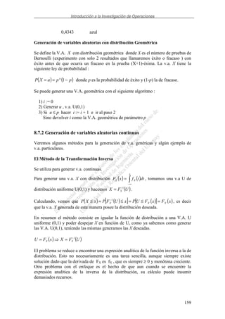 Introducción a la Investigación de Operaciones
159
0,4343 azul
Generación de variables aleatorias con distribución Geométrica
Se define la V.A. X con distribución geométrica donde X es el número de pruebas de
Bernoulli (experimento con solo 2 resultados que llamaremos éxito o fracaso ) con
éxito antes de que ocurra un fracaso en la prueba (X+1)-ésima. La v.a. X tiene la
siguiente ley de probabilidad :
( ) ( )ppaXP a
−== 1 donde p es la probabilidad de éxito y (1-p) la de fracaso.
Se puede generar una V.A. geométrica con el siguiente algoritmo :
1) i := 0
2) Generar u , v.a. U(0,1)
3) Si u ≤ p hacer i := i + 1 e ir al paso 2
Sino devolver i como la V.A. geométrica de parámetro p
8.7.2 Generación de variables aleatorias continuas
Veremos algunos métodos para la generación de v.a. genéricas y algún ejemplo de
v.a. particulares.
El Método de la Transformación Inversa
Se utiliza para generar v.a. continuas.
Para generar una v.a. X con distribución ( ) ( )
∞−
=
x
XX dttfxF , tomamos una v.a U de
distribución uniforme U(0,1) y hacemos ( )UFX X
1−
= .
Calculando, vemos que ( ) ( )[ ] ( )[ ] ( )xFxFUPxUFPxXP XXX =≤=≤=≤ −1
, es decir
que la v.a. X generada de esta manera posee la distribución deseada.
En resumen el método consiste en igualar la función de distribución a una V.A. U
uniforme (0,1) y poder despejar X en función de U, como ya sabemos como generar
las V.A. U(0,1), teniendo las mismas generamos las X deseadas.
( ) ( )UFXxFU XX
1−
==
El problema se reduce a encontrar una expresión analítica de la función inversa a la de
distribución. Esto no necesariamente es una tarea sencilla, aunque siempre existe
solución dado que la derivada de FX es fX , que es siempre ≥ 0 y monótona creciente.
Otro problema con el enfoque es el hecho de que aun cuando se encuentre la
expresión analítica de la inversa de la distribución, su cálculo puede insumir
demasiados recursos.
 