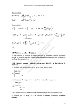Introducción a la Investigación de Operaciones
16
Paso Inductivo:
(Hipótesis) 1,)()(
11
−≤≤
==
mkxfxf
k
i
ii
k
i
ii λλ
(Tesis)
==
≤
m
i
ii
m
i
ii xfxf
11
)()( λλ
Demostración:
=
−
−+=+=
−
=
−
==
1
1
1
11 )1(
)1()()(
m
i m
ii
mmm
m
i
iimm
m
i
ii
x
xfxxfxf
λ
λ
λλλλλ
−
=
≤
−
−+=−+≤−+=
1
1
)
)1(
)1()()()1()())1((
m
i m
ii
mmmmmmmmm
x
xfyfxfyxf
λ
λ
λλλλλλ
−
= =
=
−
−+≤
1
1 1
)()(
)1(
)1()(
m
i
m
i
iii
m
i
mmm xfxfxf λ
λ
λ
λλ
2.3 Optimos Locales y Globales
En este capítulo se estudian las propiedades de las soluciones óptimas. Se brinda
además un conjunto de condiciones necesarias y suficientes para que una solución sea
local o globalmente óptima.
2.3.1 Optimos locales y globales, direcciones factibles y direcciones de
descenso
La siguiente es la forma general de un problema de optimización:
∈ Fx
xf
G :asujeto
)(Min
)(
y los problemas de programación matemática, tienen la forma siguiente:
∈
≤
Xx
xg
xf
M
0)(
:asujeto
)(Min
)(
Todos los problemas de optimización pueden ser escritos en la forma general (G).
Se supondrá que F ⊆ ℜn y f : F → ℜ, donde F es la región factible y f la función
objetivo.
f convexa en C
H.I.
 