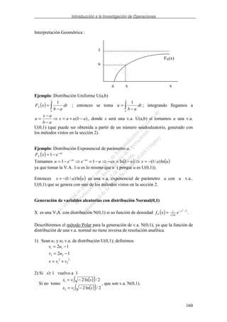 Introducción a la Investigación de Operaciones
160
Interpretación Geométrica :
Ejemplo: Distribución Uniforme U(a,b)
( )
−
=
x
a
X dt
ab
xF
1
; entonces se toma
−
=
x
a
dt
ab
u
1
; integrando llegamos a
)( abuax
ab
ax
u −+=
−
−
= , donde x será una v.a. U(a,b) si tomamos u una v.a.
U(0,1) (que puede ser obtenida a partir de un número seudoaleatorio, generado con
los métodos vistos en la sección 2).
Ejemplo: Distribución Exponencial de parámetro a.
( ) ax
X exF −
−= 1
Tomamos ( ) ( )uaxuaxueeu axax
ln)/1(1ln11 −=−=−−=−= −−
ya que tomar la V.A. 1-u es lo mismo que u ( porque u es U(0,1)).
Entonces ( )uax ln)/1(−= es una v.a. exponencial de parámetro a con u v.a..
U(0,1) que se genera con uno de los métodos vistos en la sección 2.
Generación de variables aleatorias con distribución Normal(0,1)
X es una V.A. con distribución N(0,1) si su función de densidad ( ) 2/
2
1
2
x
X exf −
= π
.
Describiremos el método Polar para la generación de v.a. N(0,1), ya que la función de
distribución de una v.a. normal no tiene inversa de resolución analítica.
1) Sean u1 y u2 v.a. de distribución U(0,1); definimos
2
2
2
1
22
11
12
12
vvs
uv
uv
+=
−=
−=
2) Si s≥ 1 vuelvo a 1
Si no tomo
( )( )
( )( ) 2/ln2
2/ln2
22
11
svx
svx
−=
−=
, que son v.a. N(0,1).
u
1
xa x
FX(x)
 