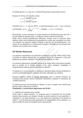 Introducción a la Investigación de Operaciones
161
El método genera 2 v.a. por vez y se llama Polar porque es equivalente a hacer:
Generar R U(0,1) , Θ U(0,2π) y tomar
( )
( ) Θ−=
Θ−=
senln2
cosln2
2
2
2
1
RRx
RRx
Teniendo una v.a. X que sea N(0,1) se pasa directamente a una Y que es N(a,σ²)
con densidad ( ) 22
2/
2
1
)( σ
σπ
ay
Y eyf −−
= , tomando axy += σ es N(a,σ²).
Resumiendo, en una simulación se toman muestras de distribuciones para proveer a
las actividades de tiempos reales, y establecer criterios realistas de decisión.
Puede usarse muchas distribuciones diferentes; muchas veces es necesario hacer
hipótesis sobre a qué distribución corresponden los eventos que se estudian, esto debe
ser realizado con especial cuidado, basando la elección de las distribuciones y los
valores de sus parámetros en información recogida o brindada por las personas que
trabajan con el sistema real a simular.
8.8 Método Montecarlo
Los primeros experimentos de simulación se realizaron en el año 1940 en EEUU bajo
el nombre de análisis MonteCarlo. Los pioneros fueron Von Neumann y Ulam que
publicaron un artículo intitulado "The MonteCarlo method" en 1949.
Las primeras aplicaciones realizadas fueron en el campo bélico (2da guerra mundial)
para el estudio de la bomba atómica y las armas nucleares, estudiando el
comportamiento aleatorio de los neutrones y su difusión.
El método en si ya era conocido en estadística, disciplina donde muchos problemas se
resuelven utilizando muestras aleatorias (de hecho, aplicando este método).
Entonces podemos definir el método MonteCarlo como el método numérico de
simulación que permite resolver problemas matemáticos mediante la simulación de
variables aleatorias.
El nombre proviene del principado de Mónaco, ya que el aparato más sencillo para
obtener valores aleatorios es la ruleta.
Propiedades y características importantes del M.M.C.
1) algoritmo de estructura muy sencilla.
Como regla se elabora primero un programa para la realización de una prueba
aleatoria (una muestra, por ejemplo: escoger un punto aleatorio en una superficie, y
comprobar si ese punto pertenece o no a una figura de la superficie). Esta prueba se
repite N veces de modo que cada experimento sea independiente de los restantes, y se
toma la media de todos los resultados de los experimentos.
 