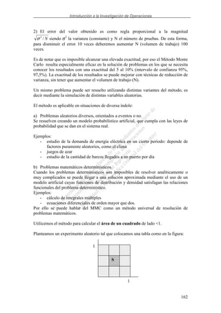 Introducción a la Investigación de Operaciones
162
2) El error del valor obtenido es como regla proporcional a la magnitud
N/2
σ siendo σ2
la varianza (constante) y N el número de pruebas. De esta forma,
para disminuir el error 10 veces deberemos aumentar N (volumen de trabajo) 100
veces.
Es de notar que es imposible alcanzar una elevada exactitud, por eso el Método Monte
Carlo resulta especialmente eficaz en la solución de problemas en los que se necesita
conocer los resultados con una exactitud del 5 al 10% (intervalo de confianza 95%,
97,5%). La exactitud de los resultados se puede mejorar con técnicas de reducción de
varianza, sin tener que aumentar el volumen de trabajo (N).
Un mismo problema puede ser resuelto utilizando distintas variantes del método, es
decir mediante la simulación de distintas variables aleatorias.
El método es aplicable en situaciones de diversa índole:
a) Problemas aleatorios diversos, orientados a eventos o no.
Se resuelven creando un modelo probabilístico artificial, que cumpla con las leyes de
probabilidad que se dan en el sistema real.
Ejemplos:
- estudio de la demanda de energía eléctrica en un cierto período: depende de
factores puramente aleatorios, como el clima
- juegos de azar
- estudio de la cantidad de barcos llegados a un puerto por día
b) Problemas matemáticos determinísticos.
Cuando los problemas determinísticos son imposibles de resolver analíticamente o
muy complicados se puede llegar a una solución aproximada mediante el uso de un
modelo artificial cuyas funciones de distribución y densidad satisfagan las relaciones
funcionales del problema determinístico.
Ejemplos:
- cálculo de integrales múltiples
- ecuaciones diferenciales de orden mayor que dos.
Por ello se puede hablar del MMC como un método universal de resolución de
problemas matemáticos.
Utilicemos el método para calcular el área de un cuadrado de lado <1.
Planteamos un experimento aleatorio tal que colocamos una tabla como en la figura:
1
1
S
 