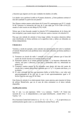 Introducción a la Investigación de Operaciones
163
y hacemos que alguien con los ojos vendados tire dardos a la tabla.
Los dardos van a perforar la tabla en N puntos aleatorios. ¿Cómo podemos estimar el
área del cuadrado S a partir de esos puntos?
Nos fijamos cuántos puntos están dentro de S (sean N'); supongamos que N'=5, siendo
N=40. Entonces la estimación del área de S está dada por N'/N=5/40=1/8=0,125,
siendo el valor exacto en este dibujo 0,3*0,3=0,09.
Nótese que el área buscada cumple la relación N'/N (independiente de la forma del
área incógnita) y que cuanto mayor sea N más nos vamos a acercar a la relación S/1.
Para que este método de calcular el área tenga validez, los puntos aleatorios deben
estar distribuidos en forma uniforme en la superficie total, y deben ser obtenidos en
forma independiente.
Cálculo de ππππ
Veremos, a modo de ejemplo, como calcular una aproximación del valor π, mediante
el método MonteCarlo (este problema tiene soluciones eficientes en forma analítica o
numérica).
1) Tomamos un círculo de radio 1 centrado en el origen, sabemos que el área del
cuarto de círculo inscrito en el ortante positivo es π/4.
2) Sorteamos puntos en el ortante positivo de lado 1 y lo hacemos obteniendo dos
valores, uno para x (abscisa) y otro para y (ordenada) cada vez, obteniendo un
punto (x,y).
3) Contamos cuantos puntos de los sorteados caen dentro del área del cuarto de
círculo (In) y cuántos fuera (Out), sabiendo que si x2
+y2
>1 el punto está fuera, y si
no dentro.
4) El valor estimado del área que queremos hallar es In/(In+Out), y ese valor será
aproximadamente el de π/4, por lo que π será aproximadamente igual a 4*
In/(In+Out) (en este caso, N=In+Out).
Esta forma de calcular π es relativamente lenta y poco precisa, pero muestra la forma
de utilizar MonteCarlo, que en el caso de otras constantes es el único método
disponible.
Justificación teórica
Sea X una v.a. con esperanza E(X) = m y varianza Var(X) = σ². Tomo una
sucesión de n v.a. Xi independientes y con igual distribución , siendo E(Xi) = m y
Var(Xi) = σ².
Por el teorema Central del Límite la v.a. Z = X1 + X2 + X3 + .... + Xn se aproxima (y es
asintóticamente igual) a una v.a. con distribución normal N(nm, nσ²).
 