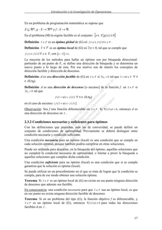 Introducción a la Investigación de Operaciones
17
En un problema de programación matemática se supone que
X ⊆ ℜn, g : X → ℜm y f : X → ℜ.
En el problema (M) la región factible es el conjunto: { }0)( ≤∈ xgXx
Definición: x F∈ es un óptimo global de (G) sii f x f x x F( ) ( )≥ ∀ ∈ .
Definición: x F∈ es un óptimo local de (G) sii ∃ ε > 0, tal que se cumple que
f x f x( ) ( )≥ ∀ x ∈ F, con x x− < ε .
La mayoría de los métodos para hallar un óptimo son por búsqueda direccional:
partiendo de un punto de F, se define una dirección de búsqueda y se determina un
nuevo punto a lo largo de ésta. Por ese motivo son de interés los conceptos de
dirección factible y dirección de descenso.
Definición: d es una dirección factible de (G) en x F∈ si ∃ >τ0 0 tal que x d F+ ∈τ ∀ τ
∈ (0,τ0)
Definición: d es una dirección de descenso [o ascenso] de la función f en x F∈ si
∃ >τ0 0 tal que
f x d f x( ) ( )+ <τ ∀ τ ∈ (0,τ0)
en el caso de ascenso: ( f x d f x( ) ( )+ >τ ]
Observación: Sea f una función diferenciable en x F∈ . Si ∇ <f x d( ) 0, entonces d es
una dirección de descenso en x .
2.3.2 Condiciones necesarias y suficientes para óptimos
Con las definiciones que preceden, más las de convexidad, se puede definir un
conjunto de condiciones de optimalidad. Previamente se deberá distinguir entre
condición necesaria y condición suficiente.
Una condición necesaria para un óptimo (local) es una condición que se cumple en
cada solución optimal, aunque también podría cumplirse en otras soluciones.
Puede ser utilizada para descartar, en la búsqueda del óptimo, aquellas soluciones que
no cumplen la condición necesaria de optimalidad, o limitar a priori la búsqueda a
aquellas soluciones que cumplen dicha condición.
Una condición suficiente para un óptimo (local) es una condición que si se cumple
garantiza que la solución es óptima (local).
Se puede utilizar en un procedimiento en el que se trata de lograr que la condición se
cumpla, para de ese modo obtener una solución óptima.
Teorema: Si x F∈ es un óptimo local de (G) no existe en ese punto ninguna dirección
de descenso que además sea factible.
En consecuencia: una condición necesaria para que x F∈ sea un óptimo local, es que
en ese punto no exista ninguna dirección factible de descenso.
Teorema: Si en un problema del tipo (G), la función objetivo f es diferenciable, y
x F∈ es un óptimo local de (G), entonces ∇ ≥f x d( ) 0 para todas las direcciones
factibles d en x .
 