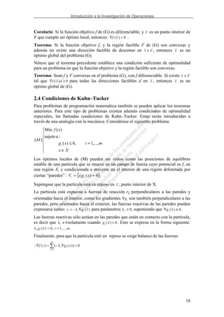 Introducción a la Investigación de Operaciones
18
Corolario: Si la función objetivo f de (G) es diferenciable, y x es un punto interior de
F que cumple ser óptimo local, entonces: ∇ =f x( ) 0 .
Teorema: Si la función objetivo f, y la región factible F de (G) son convexas y
además no existe una dirección factible de descenso en x F∈ , entonces x es un
óptimo global del problema (G).
Nótese que el teorema precedente establece una condición suficiente de optimalidad
para un problema en que la función objetivo y la región factible son convexas.
Teorema: Sean f y F convexas en el problema (G), con f diferenciable. Si existe x F∈
tal que ∇ ≥f x d( ) 0 para todas las direcciones factibles d en x , entonces x es un
óptimo global de (G).
2.4 Condiciones de Kuhn–Tucker
Para problemas de programación matemática también se pueden aplicar los teoremas
anteriores. Para este tipo de problemas existen además condiciones de optimalidad
especiales, las llamadas condiciones de Kuhn–Tucker. Estas serán introducidas a
través de una analogía con la mecánica. Considérese el siguiente problema:
∈
=≤
Xx
mixg
xf
M
i ,...,1,0)(
:asujeto
)(Min
)(
Los óptimos locales de (M) pueden ser vistos como las posiciones de equilibrio
estable de una partícula que se mueve en un campo de fuerza cuyo potencial es f, en
una región X, y condicionada a moverse en el interior de una región delimitada por
ciertas “paredes” : { }0)( == xgxV ii .
Supóngase que la partícula está en reposo en x , punto interior de X.
La partícula está expuesta a fuerzas de reacción ri perpendiculares a las paredes y
orientadas hacia el interior, como los gradientes ∇gi son también perpendiculares a las
paredes, pero orientados hacia el exterior, las fuerzas reactivas de las paredes pueden
expresarse como: r g xi i i= − ∇λ ( ) para parámetros λi ≥ 0, suponiendo que ∇ ≠g xi ( ) 0.
Las fuerzas reactivas sólo actúan en las paredes que están en contacto con la partícula,
es decir que λi ≠ 0solamente cuando g xi ( ) = 0. Esto se expresa en la forma siguiente:
λi ig x i m( ) , ,...,= =0 1 .
Finalmente, para que la partícula esté en reposo se exige balance de las fuerzas:
−∇ + − ∇ =
=
f x g xi i
i
m
( ) ( ( ))λ 0
1
 