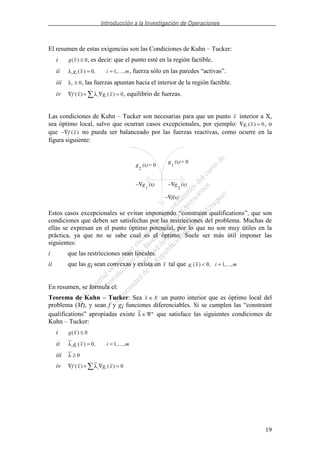 Introducción a la Investigación de Operaciones
19
El resumen de estas exigencias son las Condiciones de Kuhn – Tucker:
i g x( ) ≤ 0, es decir: que el punto esté en la región factible.
ii λi ig x i m( ) , , ,= =0 1 , fuerza sólo en las paredes “activas”.
iii λi ≥ 0, las fuerzas apuntan hacia el interior de la región factible.
iv ∇ + ∇ =f x g xi i( ) ( )λ 0, equilibrio de fuerzas.
Las condiciones de Kuhn – Tucker son necesarias para que un punto x interior a X,
sea óptimo local, salvo que ocurran casos excepcionales, por ejemplo: ∇ =g xi ( ) 0, o
que −∇f x( ) no pueda ser balanceado por las fuerzas reactivas, como ocurre en la
figura siguiente:
g (x)
1g
2
(x)
= 0
= 0
−∇g (x)
1
−∇g
2
(x)
−∇f(x)
Estos casos excepcionales se evitan imponiendo “constraint qualifications”, que son
condiciones que deben ser satisfechas por las restricciones del problema. Muchas de
ellas se expresan en el punto óptimo potencial, por lo que no son muy útiles en la
práctica, ya que no se sabe cual es el óptimo. Suele ser más útil imponer las
siguientes:
i que las restricciones sean lineales.
ii que las gi sean convexas y exista un x tal que g x i mi ( ) , ,...,< =0 1
En resumen, se formula el:
Teorema de Kuhn – Tucker: Sea x X∈ un punto interior que es óptimo local del
problema (M), y sean f y gi funciones diferenciables. Si se cumplen las “constraint
qualifications” apropiadas existe λ ∈ℜm
que satisface las siguientes condiciones de
Kuhn – Tucker:
i g x( ) ≤ 0
ii λi ig x i m( ) , , ,= =0 1
iii λ ≥ 0
iv ∇ + ∇ =f x g xi i( ) ( )λ 0
 