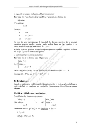Introducción a la Investigación de Operaciones
20
El siguiente es un caso particular del Teorema anterior:
Teorema: Sea f una función diferenciable y x una solución óptima de:
≥ 0
:asujeto
)(Min
)(
x
xf
P
Entonces
i x ≥ 0
ii ∇ =f x x( ) 0
iii ∇ ≥f x( ) 0
En caso de tener restricciones de igualdad, las fuerzas reactivas de la analogía
mecánica anterior pueden apuntar hacia ambos lados de las paredes, y en
consecuencia desaparece la exigencia de λi ≥ 0.
Además, todas las “paredes” son tocadas por la partícula en todos los puntos factibles,
por lo que λi ig x( ) = 0 también desaparece.
El teorema correspondiente se enuncia:
Teorema: Sea x un óptimo local del problema
=
=
0)(
:asujeto
)(Min
)(
xg
xf
M
y sean las gi tales que ∇g xi ( ) son linealmente independientes para i m= 1,...,
Entonces ∃ ∈ℜλ m
tal que ∇ + ∇ =f x g xi i( ) ( )λ 0
2.5 Relajaciones
Cuando se enfrenta un problema difícil de optimización, es posible reformularlo de un
modo más fácil por medio de una relajación; ésta nueva versión se llama problema
relajado
2.5.1 Generalidades sobre relajaciones
Considérense los siguientes problemas:
∈ Fx
xf
G :asujeto
)(Min
)( y
∈ L
L
L
Fx
xf
G :asujeto
)(Min
)(
Definición: Se dice que (GL) es una relajación de (G) sii:
i) FL ⊇ F,
ii) f L(x) ≤ f (x), x ∈ F.
 