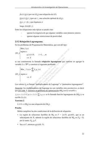 Introducción a la Investigación de Operaciones
22
f(x) ≥ fL(x) por ser (GL) una relajación de (G).
fL(x) ≥ fL(xL ) por ser xL una solución optimal de (GL).
fL(xL ) = f(xL ) por hipótesis ii
luego: f(x)≥f(xL ).
Entre las relajaciones más típicas se puede citar:
– ignorar la exigencia de que algunas variables sean números enteros
– ignorar algunas restricciones de positividad.
2.5.2 Relajación Lagrangeana.
En los problemas de Programación Matemática, que son del tipo:
∈
=≤≤
Xx
mixg
xf
M
i ,,1,0)(
:asujeto
)(Min
)(
se usa comúnmente la llamada relajación lagrangeana que consiste en agregar la
variable λ ∈ ℜm y construir el siguiente problema:
∈
+
=
Xx
xgxf
M
m
j
jjx
:asujeto
)()(Min
)(
1
λ
λ
Los valores λj se llaman “multiplicadores de Lagrange” o “parámetros lagrangeanos”.
Atención: los multiplicadores de Lagrange no son variables sino parámetros, es decir
que por cada λ tenemos un problema de optimización (Mλ) en la variable x.
f x f x g x f x g xT
i iλ λ λ( ) ( ) ( ) ( ) ( )= + = + es la llamada función lagrangeana de (Mλ) y se
escribe L(x,λ).
Teorema 2:
λ ≥ 0 (Mλ) es una relajación de (M≤).
Prueba:
Deben cumplirse las dos condiciones de la definición de relajación:
• La región de soluciones factibles de M≤ es F = {x∈X: g(x)≤0}, que es un
subconjunto de X; además la región de soluciones factibles de Mλ es Fλ = X;
por lo tanto: Fλ ⊇ F.
• Sea x∈F, entonces gi(x)≤0, ∀i.
 