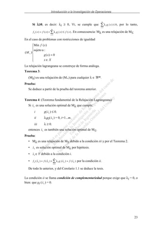 Introducción a la Investigación de Operaciones
23
Si λλλλ≥≥≥≥0, es decir: λi ≥ 0, ∀i, se cumple que λi i
i
m
g x( )
=
≤
1
0, por lo tanto,
f x f x g x f xi i
i
m
λ λ( ) ( ) ( ) ( )= + ≤
=1
. En consecuencia: Mλ es una relajación de M≤
En el caso de problemas con restricciones de igualdad
∈
=
=
Xx
xg
xf
M
0)(
:asujeto
)(Min
)(
La relajación lagrangeana se construye de forma análoga.
Teorema 3:
(Mλ) es una relajación de (M=) para cualquier λ ∈ ℜm.
Prueba:
Se deduce a partir de la prueba del teorema anterior.
Teorema 4: (Teorema fundamental de la Relajación Lagrangeana)
Si xλ es una solución optimal de Mλ que cumple:
i g(xλ ) ≤ 0.
ii λigi(xλ ) = 0, i=1...m.
iii λ ≥ 0.
entonces xλ es también una solución optimal de M≤.
Prueba:
• Mλ es una relajación de M≤ debido a la condición iii y por el Teorema 2.
• xλ es solución optimal de Mλ por hipótesis.
• xλ ∈ F debido a la condición i.
• f x f x g x f xi i
i
m
λ λ λ λ λλ( ) ( ) ( ) ( )= + =
=1
por la condición ii.
De todo lo anterior, y del Corolario 1.1 se deduce la tesis.
La condición ii se llama condición de complementariedad porque exige que λi = 0, o
bien: que gi (xλ ) = 0.
 