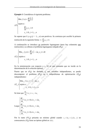 Introducción a la Investigación de Operaciones
24
Ejemplo 1: Considérese el siguiente problema:
( )
=≥
≥
=
=
=
njx
bxa
xf
P
j
n
j
jj
n
j
x j
,...,1,0
:asujeto
)(Min
)(
1
1
2
2
Se supone que b y aj (j = 1,...,n) son positivos. Se comienza por escribir la primera
restricción de la siguiente forma: b a xj j
j
n
− ≤
=1
0.
A continuación se introduce un parámetro lagrangeano (pues hay solamente una
restricción) y se obtiene el problema lagrangeano relajado (Pλ):
=≥
+−=
=
njx
bxaxf
P
j
n
j
jj
x
x
j
,...,1,0
:asujeto
)()(Min
)(
1
2
2
λλλ
λ
En la minimización con respecto a x, λb es una constante que no incide en la
determinación de la solución optimal.
Puesto que en (Pλ) las distintas xj son variables independientes, se puede
descomponer el problema (Pλ) en n subproblemas de optimización (Pλj)
independientes:
=≥
−
njx
xaxf
P
j
jj
x
jx
j
j
j
,...,1,0
:asujeto
=)(Min
)(
2
,
2
λ
λ
Se tiene que
∂
∂
λ
λf
x
x x a
j
j
j j j
,
( ) = −
Luego
==
<<
>>
jjj
j
j
jjj
j
j
jjj
j
j
axx
x
f
axx
x
f
axx
x
f
λ
∂
∂
λ
∂
∂
λ
∂
∂
λ
λ
λ
si;0)(
si;0)(
si;0)(
,
,
,
Por lo tanto (Pλ,j) presenta un mínimo global cuando x a xj j j= =λ λ( ) , y en
consecuencia: (Pλ) tiene un óptimo global en ( )x λ .
 