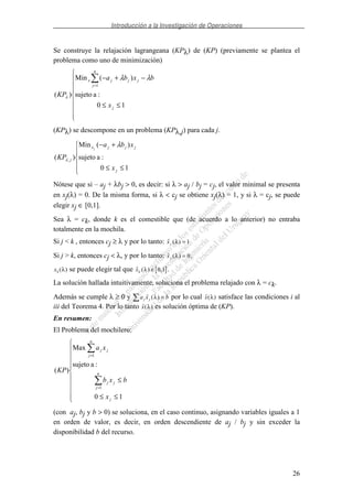 Introducción a la Investigación de Operaciones
26
Se construye la relajación lagrangeana (KPλ) de (KP) (previamente se plantea el
problema como uno de minimización)
≤≤
−+−
=
10
:asujeto
)(Min
)(
1
j
n
j
jjjx
x
bxba
KP
λλ
λ
(KPλ) se descompone en un problema (KPλ,j) para cada j.
≤≤
+−
10
:asujeto
)(Min
)( ,
j
jjjx
j
x
xba
KP
j
λ
λ
Nótese que si – aj + λbj > 0, es decir: si λ > aj / bj = cj, el valor minimal se presenta
en xj(λ) = 0. De la misma forma, si λ < cj se obtiene xj(λ) = 1, y si λ = cj, se puede
elegir xj ∈ [0,1].
Sea λ = ck, donde k es el comestible que (de acuerdo a lo anterior) no entraba
totalmente en la mochila.
Si j < k , entonces cj ≥ λ y por lo tanto: ( )xj λ = 1
Si j > k, entonces cj < λ, y por lo tanto: ( )xj λ = 0.
xk ( )λ se puede elegir tal que ( ) ,xk λ ∈ 0 1 .
La solución hallada intuitivamente, soluciona el problema relajado con λ = ck.
Además se cumple λ ≥ 0 y a x bj j ( ) =λ por lo cual ( )x λ satisface las condiciones i al
iii del Teorema 4. Por lo tanto ( )x λ es solución óptima de (KP).
En resumen:
El Problema del mochilero:
≤≤
≤
=
=
10
:asujeto
Max
)(
1
1
j
n
j
jj
n
j
jj
x
bxb
xa
KP
(con aj, bj y b > 0) se soluciona, en el caso continuo, asignando variables iguales a 1
en orden de valor, es decir, en orden descendiente de aj / bj y sin exceder la
disponibilidad b del recurso.
 