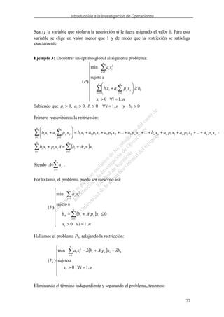 Introducción a la Investigación de Operaciones
27
Sea xk la variable que violaría la restricción si le fuera asignado el valor 1. Para esta
variable se elige un valor menor que 1 y de modo que la restricción se satisfaga
exactamente.
Ejemplo 3: Encontrar un óptimo global al siguiente problema:
=∀>
≥+
= =
=
nix
bxpaxb
xa
P
i
n
i
n
j
jjiii
n
i
ii
..10
asujeto
min
)(
0
1 1
1
2
Sabiendo que nibap iii ..10,0,0 =∀>>> y 00 >b
Primero reescribimos la restricción:
( )
==
= =
+=+
=++++++++++=+
n
i
iii
n
i
iiii
nnnnnnnnn
n
i
n
j
jjiii
xpAbAxpxb
xpaxpaxpaxbxpaxpaxpaxbxpaxb
11
2211122111111
1 1
·
.........
Siendo
=
=
n
j
jaA
1
.
Por lo tanto, el problema puede ser reescrito así:
( )
=∀>
≤+−
=
=
nix
xpAb
xa
P
i
n
i
iii
n
i
ii
..10
0·b
asujeto
min
)(
1
0
1
2
Hallamos el problema Pλ, relajando la restricción:
( )
=∀>
++−
=
nix
bxpAbxa
P
i
n
i
iiiii
..10
asujeto
·min
)(
0
1
2
λλ
λ
Eliminando el término independiente y separando el problema, tenemos:
 