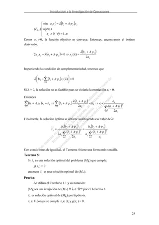 Introducción a la Investigación de Operaciones
28
( )
=∀>
+−
njx
xpAbxa
P
j
jjjjj
j
..10
asujeto
·min
)(
2
,
λ
λ
Como ,0>ja la función objetivo es convexa. Entonces, encontramos el óptimo
derivando:
( ) ( )
j
jj
jjjjj
a
pAb
xpAbxa
2
·
)(0·2
+
==+−
λ
λλ
Imponiendo la condición de complementariedad, tenemos que
( ) 0)(·b
1
0 =+−
=
n
i
iii xpAb λλ
Si λ = 0, la solución no es factible pues se violaría la restricción xi > 0.
Entonces
( ) ( ) ( )
( )
=
== +
==
+
+=+
n
i i
ii
n
i i
ii
ii
n
i
iii
a
pAb
b
b
a
pAb
pAbbxpAb
1
2
0
0
1
0
1
2
·2
·
·· λ
λ
Finalmente, la solución óptima se obtiene sustituyendo ese valor de λ:
( )
( )
( )
( )
==
+
+
=
+
+
=
n
i i
ii
j
jj
n
i i
ii
j
jj
j
a
pAb
a
pAbb
a
pAb
a
pAbb
x
1
2
0
1
2
0
·
·
2
·
2
·
Con condiciones de igualdad, el Teorema 4 tiene una forma más sencilla.
Teorema 5:
Si xλ es una solución optimal del problema (Mλ) que cumple:
g(xλ ) = 0
entonces xλ es una solución optimal de (M=).
Prueba:
Se utiliza el Corolario 1.1 y su notación:
(Mλ) es una relajación de (M=) ∀ λ ∈ ℜm por el Teorema 3.
xλ es solución optimal de (Mλ) por hipótesis.
xλ ∈ F porque se cumple xλ ∈ X, y g(xλ ) = 0.
 