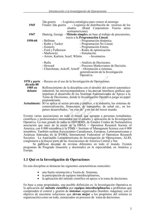 Introducción a la Investigación de Operaciones
3
2da guerra - Logística estratégica para vencer al enemigo
1945 Finales 2da guerra - Logística de distribución de recursos de los
aliados (Rand Corporation- Fuerza aérea
norteamericana).
1947 Dantzig, George - Método simplex en base al trabajo de precursores,
inicio a la Programación Lineal.
1950-60 - Bellman - Programación dinámica.
- Kuhn y Tucker - Programación No Lineal.
- Gomory - Programación Entera.
- Ford y Fulkerson - Redes de optimización.
- Markowitz - Simulación.
- Arrow, Karloin, Scarf, Whitin - Inventarios.
- Rafia - Análisis de Decisiones.
- Howard - Procesos Markovianos de Decisión.
- Churchman, Ackoff, Arnoff - Orientación a sistemas,
generalización de la Investigación
Operativa.
1970 y parte
década 80
- Receso en el uso de la Investigación de Operaciones
1985 en
delante
Reflorecimiento de la disciplina con el devenir del control automático
industrial, las microcomputadoras y las nuevas interfaces gráficas que
impulsan el desarrollo de los Sistemas Automatizados de Apoyo a la
Toma de Decisiones, donde la Investigación Operativa juega un papel
preponderante.
Actualmente IO se aplica al sector privado y público, a la industria, los sistemas de
comercialización, financieros, de transportes, de salud etc., en los
países desarrollados, “en vías de” y en los del tercer mundo.
Existen varias asociaciones en todo el mund, que agrupan a personas (estudiantes,
científicos y profesionales) interesados por el estudio y aplicación de la Investigación
Operativa. La mas grande de todas es INFORMS, de Estados Unidos de Norteamérica
asociación que nace de la unión de la ORSA = Operation Research Society of
America, con 8 000 miembros y la TIMS = Institute of Managment Science con 6 000
miembros. También existen Asociaciones Canadienses, Europeas, Latinoamericanas y
Asiáticas federadas en la IFORS, International Federation of Operation Research
Societies. La Asociación Latinoamericana de Investigación de Operaciones, ALIO,
conglomera a la mayor parte de las Asociaciones de America Central y Sur.
Se publican decenas de revistas diferentes en todo el mundo. Existen
programas de Posgrado (maestría y doctorado) en la especialidad, en América y
Europa.
1.1 Qué es la Investigación de Operaciones
En esta disciplina se destacan las siguientes características esenciales:
• una fuerte orientación a Teoría de Sistemas,
• la participación de equipos interdisciplinarios,
• la aplicación del método científico en apoyo a la toma de decisiones.
En base a estas propiedades, una posible definición es: la Investigación Operativa es
la aplicación del método científico por equipos interdisciplinarios a problemas que
comprenden el control y gestión de sistemas organizados (hombre- máquina); con el
objetivo de encontrar soluciones que sirvan mejor a los propósitos del sistema (u
organización) como un todo, enmarcados en procesos de toma de decisiones.
 