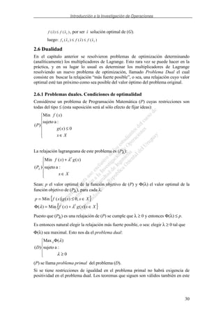 Introducción a la Investigación de Operaciones
30
f x f xL( ) ( )≤ , por ser x solución optimal de (G).
luego: f x f x f xL L L( ) ( ) ( )≤ ≤
2.6 Dualidad
En el capítulo anterior se resolvieron problemas de optimización determinando
(analíticamente) los multiplicadores de Lagrange. Esto rara vez se puede hacer en la
práctica, y en su lugar lo usual es determinar los multiplicadores de Lagrange
resolviendo un nuevo problema de optimización, llamado Problema Dual el cual
consiste en buscar la relajación “más fuerte posible”, o sea, una relajación cuyo valor
optimal esté tan próximo como sea posible del valor óptimo del problema original.
2.6.1 Problemas duales. Condiciones de optimalidad
Considérese un problema de Programación Matemática (P) cuyas restricciones son
todas del tipo ≤ (esta suposición será al sólo efecto de fijar ideas):
∈
≤
Xx
xg
xf
P
0)(
:asujeto
)(Min
)(
La relajación lagrangeana de este problema es (Pλ):
∈
+
Xx
xgxf
P
T
:asujeto
)()(Min
)(
λ
λ
Sean: p el valor optimal de la función objetivo de (P) y Φ(λ) el valor optimal de la
función objetivo de (Pλ), para cada λ.
{ }
{ }Xxxgxf
Xxxgxfp
T
∈+=Φ
∈≤=
)()(Min)(
,0)()(Min
λλ
Puesto que (Pλ) es una relajación de (P) se cumple que λ ≥ 0 y entonces Φ(λ) ≤ p.
Es entonces natural elegir la relajación más fuerte posible, o sea: elegir λ ≥ 0 tal que
Φ(λ) sea maximal. Esto nos da el problema dual:
≥
Φ
0
:asujeto
)(Max
)(
λ
λλ
D
(P) se llama problema primal del problema (D).
Si se tiene restricciones de igualdad en el problema primal no habrá exigencia de
positividad en el problema dual. Los teoremas que siguen son válidos también en este
 