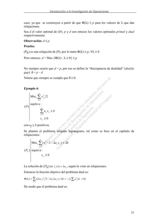 Introducción a la Investigación de Operaciones
31
caso, ya que se construyen a partir de que Φ(λ) ≤ p para los valores de λ que dan
relajaciones.
Sea d el valor optimal de (D). p y d son entoces los valores optimales primal y dual
respectivamente.
Observación: d ≤ p
Prueba:
(Pλ) es una relajación de (P), por lo tanto Φ(λ) ≤ p, ∀λ ≥ 0
Pero entoces: d = Max {Φ(λ) : λ ≥ 0} ≤ p
No siempre ocurre que d = p, por eso se define la “discrepancia de dualidad” (duality
gap): δ = p – d
Nótese que siempre se cumple que δ ≥ 0.
Ejemplo 4:
≥
≥
=
=
0
:asujeto
2Min
)(
1
1
2
j
n
j
jj
n
j
jx
x
bxa
x
P
con aj y b positivos.
Se plantea el problema relajado lagrangeano, tal como se hizo en el capítulo de
relajaciones:
≥
+−
=
0
:asujeto
)2/(Min
)(
1
2
j
n
j
jjjx
x
bxax
P
λλ
λ
La solución de (Pλ) es ( )x aj jλ λ= , según lo visto en relajaciones.
Entonces la función objetivo del problema dual es:
Φ( ) (( ) ) ( )λ λ λ λ λ λ λ= − + = − +
=
a a a b a bj j
j
n
j j
2
1
1
2
2
2
De modo que el problema dual es:
 
