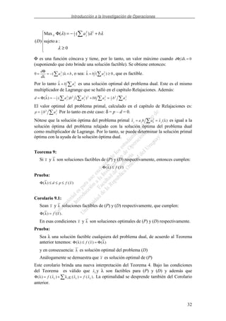 Introducción a la Investigación de Operaciones
32
≥
+−=Φ
0
:asujeto
)()(Max
)(
22
2
1
λ
λλλλ ba
D
j
Φ es una función cóncava y tiene, por lo tanto, un valor máximo cuando d dΦ λ = 0
(suponiendo que ésto brinde una solución factible). Se obtiene entonces:
0 2
= = − +
d
d
a bj
Φ
λ
λ( ) , o sea: ( )λ = ≥b aj
2
0, que es factible.
Por lo tanto λ = b aj
2
es una solución optimal del problema dual. Este es el mismo
multiplicador de Lagrange que se halló en el capítulo Relajaciones. Además:
d a b a bb a b aj j j j= = − + =Φ( ) ( ) ( )λ 1
2
2 2 2 2 2 1
2
2 2
El valor optimal del problema primal, calculado en el capítulo de Relajaciones es:
p b aj= 1
2
2 2
Por lo tanto en este caso: δ = p – d = 0.
Nótese que la solución óptima del problema primal ( )x a b a xj j k j= =2
λ es igual a la
solución óptima del problema relajado con la solución óptima del problema dual
como multiplicador de Lagrange. Por lo tanto, se puede determinar la solución primal
óptima con la ayuda de la solución óptima dual.
Teorema 9:
Si x y λ son soluciones factibles de (P) y (D) respectivamente, entonces cumplen:
Φ( ) ( )λ ≤ f x
Prueba:
Φ( ) ( )λ ≤ ≤ ≤d p f x
Corolario 9.1:
Sean x y λ soluciones factibles de (P) y (D) respectivamente, que cumplen:
Φ( ) ( )λ = f x .
En esas condiciones x y λ son soluciones optimales de (P) y (D) respectivamente.
Prueba:
Sea λ una solución factible cualquiera del problema dual, de acuerdo al Teorema
anterior tenemos: Φ Φ( ) ( ) ( )λ λ≤ =f x
y en consecuencia: λ es solución optimal del problema (D)
Análogamente se demuestra que x es solución optimal de (P)
Este corolario brinda una nueva interpretación del Teorema 4. Bajo las condiciones
del Teorema es válido que xλ y λ son factibles para (P) y (D) y además que
Φ( ) ( ) ( ) ( )λ λλ λ λ= + =f x g x f xi i . La optimalidad se desprende también del Corolario
anterior.
 