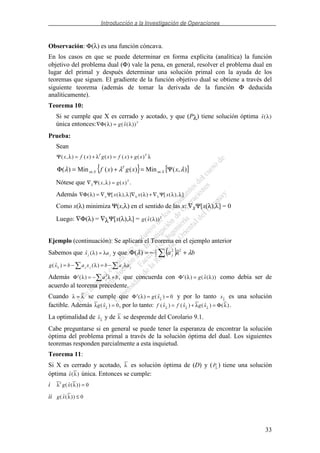 Introducción a la Investigación de Operaciones
33
Observación: Φ(λ) es una función cóncava.
En los casos en que se puede determinar en forma explícita (analítica) la función
objetivo del problema dual (Φ) vale la pena, en general, resolver el problema dual en
lugar del primal y después determinar una solución primal con la ayuda de los
teoremas que siguen. El gradiente de la función objetivo dual se obtiene a través del
siguiente teorema (además de tomar la derivada de la función Φ deducida
analíticamente).
Teorema 10:
Si se cumple que X es cerrado y acotado, y que (Pλ) tiene solución óptima ( )x λ
única entonces:∇ =Φ( ) ( ( ))λ λg x T
Prueba:
Sean
Ψ( , ) ( ) ( ) ( ) ( )x f x g x f x g xT T
λ λ λ= + = +
{ } [ ]),(Min)()(Min)( λλλ xxgxf Xx
T
Xx Ψ=+=Φ ∈∈
Nótese que ∇ =λ λΨ( , ) ( )x g x T
.
Además ∇ = ∇ ∇ + ∇Φ Ψ Ψ( ) [ ( ), ] ( ) [ ( ), ]λ λ λ λ λ λλ λx x x x
Como x(λ) minimiza Ψ(x,λ) en el sentido de las x: ∇xΨ[x(λ),λ] = 0
Luego: ∇Φ(λ) = ∇λΨ[x(λ),λ] = g x T
( ( ))λ
Ejemplo (continuación): Se aplicará el Teorema en el ejemplo anterior
Sabemos que ( )x aj jλ λ= y que ( ) baj λλλ +−=Φ 22
2
1
)(
g x b a x b a aj j j j( ) ( )λ λ λ= − = −
Además ′ = − +Φ ( )λ λa bj
2
, que concuerda con ′ =Φ ( ) ( ( ))λ λg x como debía ser de
acuerdo al teorema precedente.
Cuando λ λ= se cumple que ′ = =Φ ( ) ( )λ λ
g x 0 y por lo tanto xλ
es una solución
factible. Además λ λ
g x( ) = 0, por lo tanto: f x f x g x( ) ( ) ( ) ( )λ λ λ
λ λ= + = Φ .
La optimalidad de xλ
y de λ se desprende del Corolario 9.1.
Cabe preguntarse si en general se puede tener la esperanza de encontrar la solución
óptima del problema primal a través de la solución óptima del dual. Los siguientes
teoremas responden parcialmente a esta inquietud.
Teorema 11:
Si X es cerrado y acotado, λ es solución óptima de (D) y (Pλ
) tiene una solución
óptima ( )x λ única. Entonces se cumple:
i λ λT
g x( ( )) = 0
ii g x( ( ))λ ≤ 0
 