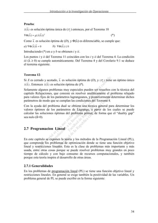 Introducción a la Investigación de Operaciones
34
Prueba:
( )x λ es solución óptima única de (Pλ
) entonces, por el Teorema 10
∇ =Φ( ) ( ( ))λ λg x T
(*)
Como λ es solución óptima de (D), y Φ(λ) es diferenciable, se cumple que:
a) ∇ =Φ( )λ λ 0 b) ∇ ≤Φ( )λ 0
Introduciendo (*) en a y b se obtienen i y ii.
Los puntos i y ii del Teorema 11 coinciden con los i y ii del Teorema 4. La condición
iii (λ ≥ 0) se cumple automáticamente. Del Teorema 4 y del Corolario 9.1 se deduce
el teorema siguiente.
Teorema 12:
Si X es cerrado y acotado, λ es solución óptima de (D), y ( )Pλ
tiene un óptimo único
( )x λ . Entonces ( )x λ es solución óptima de (P).
Solamente algunos problemas muy especiales pueden ser resueltos con la técnica del
capítulo Relajaciones, que consiste en resolver analíticamente el problema relajado
para valores fijos de los parámetros lagrangeanos, y posteriormente determinar dichos
parámetros de modo que se cumplan las condiciones del Teorema 4.
Con la ayuda del problema dual se obtiene una técnica general para determinar los
valores óptimos de los parámetros de Lagrange, a partir de los cuales se puede
calcular las soluciones óptimas del problema primal, de forma que el “duality gap”
sea nulo (δ=0).
2.7 Programacion Lineal
En este capítulo se exponen la teoría y los métodos de la Programación Lineal (PL),
que comprende los problemas de optimización donde se tiene una función objetivo
lineal y restricciones lineales. Esta es la clase de problemas más importante y más
usada, entre otras cosas porque se puede resolver problemas muy grandes en poco
tiempo de cálculo y con bajo consumo de recursos computacionales, y también
porque esta teoría inspira el desarrollo de otras áreas.
2.7.1 Generalidades
En los problemas de programación lineal (PL) se tiene una función objetivo lineal y
restricciones lineales. En general se exige también la positividad de las variables. Un
problema general de PL se puede escribir en la forma siguiente:
 