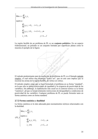 Introducción a la Investigación de Operaciones
35
=≥
+=≥
==
=
=
=
=
ljx
mkibxa
kibxa
xcz
j
ij
n
j
ij
ij
n
j
ij
j
n
j
j
,...,1,0
,...,1,
,...,1,
:asujeto
Min
1
1
1
La región factible de un problema de PL es un conjunto poliédrico. En un espacio
tridimensional, un poliedro es un conjunto limitado por superficies planas como lo
muestra el ejemplo de la figura:
El método predominante para la resolución de problemas de PL es el llamado método
simplex, el cual utiliza una estrategia “active set”, que en este caso implica que se
recorran las aristas de la región factible, de vértice en vértice.
El método simplex exige que se haya formulado el problema en su forma “standard”,
en la que sólo se tienen restricciones de igualdad (y la exigencia de positividad de las
variables). Sin embargo, la formulación más usual en el contexto teórico es la forma
“canónica”, en que se tienen solamente restricciones de desigualdad (y condiciones de
positividad de las variables). Cualquier problema de PL se puede formular tanto en
forma canónica como en forma standard.
2.7.2 Forma canónica y dualidad
La forma canónica es la más adecuada para razonamientos teóricos relacionados con
la dualidad:
=≥
=≥
=
=
=
njx
mibxa
xcz
PL
j
n
j
ijj
n
j
jj
c
,...,1,0
,...,1,
:asujeto
Min
)(
1
1
 