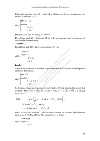 Introducción a la Investigación de Operaciones
36
Utilizando notación vectorial y matricial se obtiene una forma más compacta de
escribir el problema (PLc):
≥
≥
=
0
:asujeto
Min
)(
x
bAx
xcz
PL
T
c
Donde {c, x} ∈ ℜn, b ∈ ℜm, y A ∈ ℜm×n.
El problema dual del problema de PL en la forma canónica tiene la forma que se
deduce del teorema siguiente:
Teorema 13:
El problema dual (PDc) del problema primal (PLc) es:
≥
≤
0
:asujeto
Max
)(
u
cuA
ub
PD T
T
c
Prueba:
Antes de hallar el dual se reescribe el problema primal en la forma utilizada para la
definición de dualidad:
≥
≤−
0
0
:asujeto
Min
)(
x
Axb
xc
PL
T
c
Se decide no relajar las exigencias de positividad (x ≥ 0). La función objetivo del dual
es Φ(λ) = Minx {cTx + λT(b–Ax)x ≥ 0} = Minx {(cT– λTA)x + λTbx ≥ 0}, que
equivale a:
<−∃∞−
∀≥−
=∀≥+−=Φ
=
0)(quetalsi,
,0)(si,
,0)(Min)(
1
j
TT
j
TTT
n
j
j
T
jj
TT
x
Acj
jAcb
jxbxAc
λ
λλ
λλλ
Como se desea maximizar Φ(λ), el valor –∞ no interesa. Se tiene una relajación si se
cumple que λ ≥ 0. El problema dual toma entonces la forma:
≥
Φ
0
:asujeto
)(Max
)(
λ
λ
cPD
 