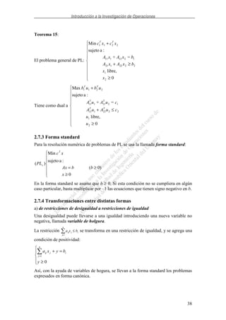 Introducción a la Investigación de Operaciones
38
Teorema 15:
El problema general de PL:
≥
≥+
+
0
libre,
=+
:asujeto
Min
2
1
2222121
1212111
2211
x
x
bxAxA
bxAxA
xcxc TT
Tiene como dual a
≥
≤+
+
0
libre,
=+
:asujeto
Max
2
1
2222112
1221111
2211
u
u
cuAuA
cuAuA
ubub
TT
TT
TT
2.7.3 Forma standard
Para la resolución numérica de problemas de PL se usa la llamada forma standard:
≥
≥=
0
)0(
:asujeto
Min
)(
x
bbAx
xc
PL
T
s
En la forma standard se asume que b ≥ 0. Si esta condición no se cumpliera en algún
caso particular, basta multiplicar por –1 las ecuaciones que tienen signo negativo en b.
2.7.4 Transformaciones entre distintas formas
a) de restricciones de desigualdad a restricciones de igualdad
Una desigualdad puede llevarse a una igualdad introduciendo una nueva variable no
negativa, llamada variable de holgura.
La restricción a x bij j
j
n
i
=
≤
1
se transforma en una restricción de igualdad, y se agrega una
condición de positividad:
≥
=+
=
0
1
y
byxa i
n
j
jij
Así, con la ayuda de variables de hogura, se llevan a la forma standard los problemas
expresados en forma canónica.
 