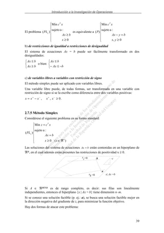 Introducción a la Investigación de Operaciones
39
El problema
≥
≥
0
:asujeto
Min
)(
x
bAx
xc
PL
T
c es equivalente a
≥
=−
0,
:asujeto
Min
)(
yx
byAx
xc
P
T
b) de restricciones de igualdad a restricciones de desigualdad
El sistema de ecuaciones Ax = b puede ser fácilmente transformado en dos
desigualdades:
≥
≤
bAx
bAx
o bien:
−≤−
≤
bAx
bAx
c) de variables libres a variables con restricción de signo
El método simplex puede ser aplicado con variables libres.
Una variable libre puede, de todas formas, ser transformada en una variable con
restricción de signo si se la escribe como diferencia entre dos variables positivas:
x x x x x= − ≥+ − + −
, , 0.
2.7.5 Método Simplex
Considérese el siguiente problema en su forma standard:
ℜ∈≥
=
=
)(0
:asujeto
Min
)(
n
T
s
xx
bAx
xcz
PL
Las soluciones del sistema de ecuaciones Ax b= están contenidas en un hiperplano de
ℜn, en el cual además están presentes las restricciones de positividad x ≥ 0.
x
i =0 b
a
-c
x| Ax =bxk =0
Si A ∈ ℜm×n es de rango completo, es decir: sus filas son linealmente
independientes, entonces el hiperplano {x | Ax = b} tiene dimensión n–m.
Si se conoce una solución factible (p. ej.: a), se busca una solución factible mejor en
la dirección negativa del gradiente de z, para minimizar la función objetivo.
Hay dos formas de atacar este problema:
 