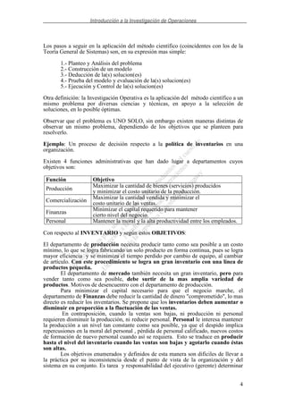 Introducción a la Investigación de Operaciones
4
Los pasos a seguir en la aplicación del método científico (coincidentes con los de la
Teoría General de Sistemas) son, en su expresión mas simple:
1.- Planteo y Análisis del problema
2.- Construcción de un modelo
3.- Deducción de la(s) solucion(es)
4.- Prueba del modelo y evaluación de la(s) solucion(es)
5.- Ejecución y Control de la(s) solucion(es)
Otra definición: la Investigación Operativa es la aplicación del método científico a un
mismo problema por diversas ciencias y técnicas, en apoyo a la selección de
soluciones, en lo posible óptimas.
Observar que el problema es UNO SOLO, sin embargo existen maneras distintas de
observar un mismo problema, dependiendo de los objetivos que se planteen para
resolverlo.
Ejemplo: Un proceso de decisión respecto a la política de inventarios en una
organización.
Existen 4 funciones administrativas que han dado lugar a departamentos cuyos
objetivos son:
Función Objetivo
Producción
Maximizar la cantidad de bienes (servicios) producidos
y minimizar el costo unitario de la producción.
Comercialización
Maximizar la cantidad vendida y minimizar el
costo unitario de las ventas.
Finanzas
Minimizar el capital requerido para mantener
cierto nivel del negocio.
Personal Mantener la moral y la alta productividad entre los empleados.
Con respecto al INVENTARIO y según estos OBJETIVOS:
El departamento de producción necesita producir tanto como sea posible a un costo
mínimo, lo que se logra fabricando un solo producto en forma continua, pues se logra
mayor eficiencia y se minimiza el tiempo perdido por cambio de equipo, al cambiar
de artículo. Con este procedimiento se logra un gran inventario con una línea de
productos pequeña.
El departamento de mercado también necesita un gran inventario, pero para
vender tanto como sea posible, debe surtir de la mas amplia variedad de
productos. Motivos de desencuentro con el departamento de producción.
Para minimizar el capital necesario para que el negocio marche, el
departamento de Finanzas debe reducir la cantidad de dinero "comprometido", lo mas
directo es reducir los inventarios. Se propone que los inventarios deben aumentar o
disminuir en proporción a la fluctuación de las ventas.
En contraposición, cuando la ventas son bajas, ni producción ni personal
requieren disminuir la producción, ni reducir personal. Personal le interesa mantener
la producción a un nivel tan constante como sea posible, ya que el despido implica
repercusiones en la moral del personal , pérdida de personal calificado, nuevos costos
de formación de nuevo personal cuando así se requiera. Esto se traduce en producir
hasta el nivel del inventario cuando las ventas son bajas y agotarlo cuando éstas
son altas.
Los objetivos enumerados y definidos de esta manera son dificiles de llevar a
la práctica por su inconsistencia desde el punto de vista de la organización y del
sistema en su conjunto. Es tarea y responsabilidad del ejecutivo (gerente) determinar
 