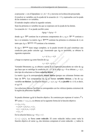 Introducción a la Investigación de Operaciones
40
a) proyectar –c en el hiperplano {x | Ax = b} y moverse en la dirección proyectada.
b) resolver m variables con la ayuda de la ecuación Ax = b y expresarlas con la ayuda
de las restantes n–m variables.
El método simplex utiliza la segunda variante.
Sean las primeras m variables las que se expresan con la ayuda de las demás.
La ecuación Ax = b se puede escribir como
ABxB + ANxN = b
donde xB ∈ ℜm contiene las m primeras componentes de x, xN ∈ ℜn–m contiene a
las n–m restantes. La matriz AB ∈ ℜm×m contiene las primeras m columnas de A, en
tanto que AN ∈ ℜm×(n–m) contiene a las restantes.
Si AB ∈ ℜm×m tiene rango completo, se la puede invertir (lo cual constituye una
condición para poder calcular xB). Asumiendo que AB es invertible, se obtiene la
siguiente expresión:
x A A x A bB B N N B+ =− −1 1
y luego se expresa xB como función de xN:
x A b A A xB B B N N= −− −1 1
Variando libremente xN, se obtiene a partir de la expresión precedente un valor de xB
que hace que se satisfaga la condición Ax = b. Si se elige xN = 0 se obtiene x A bB B= −1
,
éste tipo de soluciones se llama solución básica.
La matriz AB es la correspondiente matriz básica (porque sus columnas forman una
base de ℜm). Las componentes de xB se llaman variables básicas, y las de xN:
variables no básicas. La solución básica x A bB B= −1
, xN = 0, es factible si x ≥ 0, es decir,
si xB ≥ 0.
Las soluciones básicas factibles se corresponden con los vértices (puntos extremos) de
la región de soluciones factibles.
Se puede eliminar xB de la función objetivo. Se comienza por expresar el vector cT ∈
ℜn como c c cT
B
T
N
T= ( , ), se obtiene así la siguiente forma de la función objetivo:
z c x c x
c A b c A A x c x
c c A A x c A b
c x z
B
T
B N
T
B
B
T
B B
T
B N N N
T
N
N
T
B
T
B N N B
T
B
N
T
N
= +
= − +
= − +
= +
− −
− −
1 1
1 1
( )
En la solución básica xN = 0 y z z= .
c c c A AN
T
N
T
B
T
B N= − −1
se llama costo reducido. El costo reducido indica como varía la
función objetivo al variar xN, dos términos componen el costo reducido: cN
T
indica la
 