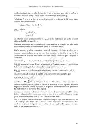 Introducción a la Investigación de Operaciones
41
incidencia directa de xN sobre la función objetivo, en tanto que − −
c A AB
T
B N
1
refleja la
influencia indirecta de xN a través de las variaciones que provoca en xB.
Definiendo A A AN B N= −1 y b A bB= −1 se puede reescribir el problema de PL en su forma
standard del siguiente modo:
≥
−=
+=+=
∈
.0,
:asujeto
Min
)(
NB
NNB
Nj
jjN
T
N
s
xx
xAbx
xczzxcz
PL
La solución básica correspondiente es ( , ) ( , )x x bB N = 0 . Supóngase que dicha solución
básica es factible, es decir: b ≥ 0.
Si alguna componente de cN , por ejemplo cj , es negativa, se obtendrá un valor mejor
de la función objetivo incrementando xj desde su valor nulo actual.
Si sólo aumenta xj, el incremento en xB se calcula como x b a xB j j= − donde a j es la
columna correspondiente a xj en AN . Esta solución es factible si xB ≥ 0, a
continuación se estudian las condiciones que deben cumplirse para asegurar la
factibilidad.
La ecuación x b a xB j j= − expresada por componentes queda: ( )x b a xB i i ij j= − ..
Si aij ≤ 0, entonces (xB)i no decrece al aumentar xj. En consecuencia el cumplimiento
de la restricción (xB)i ≥ 0 no está condicionado por la variación de xj.
Si aij > 0, entonces (xB)i disminuye al aumentar xj, y se hace cero cuando x b aj j ij=
En consecuencia, la solución es factible si las variaciones de xj cumplen que:
{ }0|Min >≤ ijijiij aabx .
Cuando { }0|Min >= ijijiij aabx , una de las variables básicas se hace cero (la o las
variables básicas para las cuales se obtiene el mínimo), lo cual equivale a haberse
desplazado hacia un vértice adyacente al de partida en la representación geométrica
del problema (p. ej. el punto b de la figura).
Es adecuado entonces realizar un cambio de sistema de coordenadas en el hiperplano
{x | Ax = b}, xj es ahora mayor que cero y se convierte en variable básica, al tiempo
que la variable básica que tomó el valor cero se hace no básica.
Esta es la esencia del funcionamiento del método simplex, que fuera desarrollado por
G.B. Dantzig a fines de los ’40. El método se basa en que una solución factible dada
puede ser mejorada si alguna componente de cN es negativa. El siguiente teorema
indica lo que sucede cuando cN ≥ 0.
 