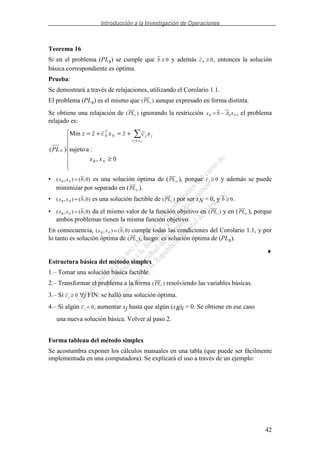 Introducción a la Investigación de Operaciones
42
Teorema 16
Si en el problema (PLs) se cumple que b ≥ 0 y además cN ≥ 0, entonces la solución
básica correspondiente es óptima.
Prueba:
Se demostrará a través de relajaciones, utilizando el Corolario 1.1.
El problema (PLs) es el mismo que ( )PLs aunque expresado en forma distinta.
Se obtiene una relajación de ( )PLs ignorando la restricción x b A xB N N= − , el problema
relajado es:
≥
+=+=
∈
0,
:asujeto
Min
)(
NB
xx
jjN
T
N
sr
xx
xczxczz
PL
Nj
• ( , ) ( , )x x bB N = 0 es una solución óptima de (PLsr ), porque cj ≥ 0 y además se puede
minimizar por separado en (PLsr ).
• ( , ) ( , )x x bB N = 0 es una solución factible de ( )PLs por ser xN = 0, y b ≥ 0.
• ( , ) ( , )x x bB N = 0 da el mismo valor de la función objetivo en ( )PLs y en (PLsr ), porque
ambos problemas tienen la misma función objetivo.
En consecuencia, ( , ) ( , )x x bB N = 0 cumple todas las condiciones del Corolario 1.1, y por
lo tanto es solución óptima de ( )PLs , luego: es solución óptima de (PLs).
♦
Estructura básica del método simplex
1.– Tomar una solución básica factible.
2.– Transformar el problema a la forma ( )PLs resolviendo las variables básicas.
3.– Si cj ≥ 0 ∀j FIN: se halló una solución óptima.
4.– Si algún cj < 0, aumentar xj hasta que algún (xB)i = 0. Se obtiene en ese caso
una nueva solución básica. Volver al paso 2.
Forma tableau del método simplex
Se acostumbra exponer los cálculos manuales en una tabla (que puede ser fácilmente
implementada en una computadora). Se explicará el uso a través de un ejemplo:
 