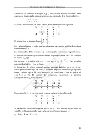 Introducción a la Investigación de Operaciones
44
Nótese que las variables de holgura x x3 4y son variables básicas adecuadas: están
expresas en función de las otras variables, y están eliminadas de la función objetivo.
x x x
x x x
3 1 2
4 1 2
2
3 2
= − −
= − −
El sistema de ecuaciones, en forma tableau, tiene la representación siguiente:
El tableau tiene la siguiente forma
0T
c
bA
.
Las variables básicas ya están resueltas, el tableau corresponde también al problema
transformado ( )PLs .
Los puntos debajo de las columnas 3 y 4 indican que las variables x3 y x4 son básicas.
La solución básica correspondiente se obtiene asignando el valor cero a las variables
no básicas (x1, x2).
Por lo tanto, la solución básica es: x1 = 0, x2 = 0, x3 = 2, x4 = 3. Esta solución
corresponde al vértice (1) en la figura.
La última línea del tableau muestra los costos reducidos. Debido a que c1 0< y c2 0< ,
vale la pena aumentar x1 o x2, como c2 es el más negativo, conviene elegir x2 como
nueva variable básica. El valor sombreado es aquel para el cual se obtiene el
{ }0|Min >ijijii aab El sistema de ecuaciones, canonizando la columna
correspondiente a x2, toma la forma:
Puesto que sólo c1 0< , conviene elegir x1 como variable básica, obteniendo:
Se ha obtenido una solución óptima, pues c jj > ∀0, . Dicha solución óptima tiene las
variables no básicas igualadas a cero y las variables básicas iguales a b :
x1 = 1, x2 = 1, x3 = 0, x4 = 0.
x1 x2 x3 x4 b
1 1 1 0 2
1 2 0 1 3
–2 –3 0 0 0
• •
x1 X2 x3 x4 b
1/2 0 1 -1/2 1/2
1/2 1 0 1/2 3/2
-1/2 0 0 3/2 9/2
• •
x1 x2 x3 x4 b
1 0 2 -1 1
0 1 -1 0 1
0 0 1 1 5
• •
 