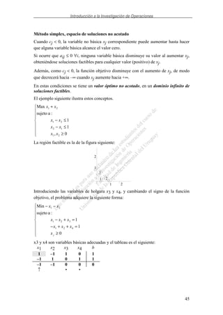 Introducción a la Investigación de Operaciones
45
Método simplex, espacio de soluciones no acotado
Cuando cj < 0, la variable no básica xj correspondiente puede aumentar hasta hacer
que alguna variable básica alcance el valor cero.
Si ocurre que aij ≤ 0 ∀i, ninguna variable básica disminuye su valor al aumentar xj,
obteniéndose soluciones factibles para cualquier valor (positivo) de xj.
Además, como cj < 0, la función objetivo disminuye con el aumento de xj, de modo
que decrecerá hacia –∞ cuando xj aumente hacia +∞.
En estas condiciones se tiene un valor óptimo no acotado, en un dominio infinito de
soluciones factibles.
El ejemplo siguiente ilustra estos conceptos.
≥
≤−
≤−
+
0,
1
1
:asujeto
Max
21
12
21
21
xx
xx
xx
xx
La región factible es la de la figura siguiente:
1 2
3
1
2
1 2
Introduciendo las variables de holgura x3 y x4, y cambiando el signo de la función
objetivo, el problema adquiere la siguiente forma:
≥
=++−
=+−
−−
0
1
1
:asujeto
Min
421
321
21
jx
xxx
xxx
xx
x3 y x4 son variables básicas adecuadas y el tableau es el siguiente:
x1 x2 x3 x4 b
1 –1 1 0 1
–1 1 0 1 1
–1 –1 0 0 0
↑ • •
 