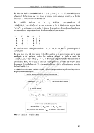 Introducción a la Investigación de Operaciones
46
La solución básica correspondiente es x1 = 0, x2 = 0, x3 = 1, x4 = 1, que corresponde
al punto 1 de la figura. x1 y x2 tienen el mismo costo reducido negativo, se decide
intoducir x1 como nueva variable básica.
La variable saliente es la xi (básica) correspondiente al
{ } { }−= ,0Min 1
1
11 Minaab iii , lo cual ocurre en la fila 1. El elemento a11 se llama
“pivot” y se utiliza para reformular el sistema de ecuaciones de modo que la columna
correspondiente a x1 sea canónica. Se obtiene el siguiente tableau:
x1 x2 x3 x4 b
1 –1 1 0 1
0 0 1 1 2
0 –2 1 0 1
• ↑ •
La solución básica correspondiente es x1 = 1, x2 = 0, x3 = 0, x4 = 2, que es el punto 2
de la figura.
En este caso sólo x2 tiene costo reducido negativo y en consecuencia es la única
candidata a ser variable básica. La variable saliente se halla a partir de
{ } { }Min >b a a Mini i i2 2 0 = − − = ∞, , es decir que ninguna variable básica limita el
crecimiento de x2 por lo que se tiene un valor óptimo no acotado. Se observa en la
figura que eligiendo la arista [2, ∞) se puede obtener valores arbitrariamente altos de
la función objetivo.
A modo de resumen de los dos últimos capítulos se presenta el siguiente diagrama de
flujo del método simplex:
NO
FIN: solución básica optimal
SI
entra en la base
¿Hay NO FIN: valor óptimo no acotado
SI
Determinar la variable básica saliente
de acuerdo con
Por pivotación en el elemento se obtiene el nuevo tableau
¿Hay variable x
j
con c
j
< 0
x
j
a
k j
> 0 ?
b
k
/a
k j
= Min { b
i
/a
i j
, a
i j
> 0}
a
k j
Dado un tableau reducido con solución básica factible
Método simplex – terminación
 