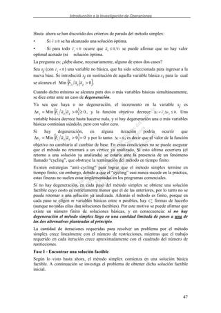 Introducción a la Investigación de Operaciones
47
Hasta ahora se han discutido dos criterios de parada del método simplex:
• Si c ≥ 0 se ha alcanzado una solución óptima.
• Si para todo cj < 0 ocurre que a iij ≤ ∀0, se puede afirmar que no hay valor
optimal acotado (ni solución óptima.
La pregunta es: ¿debe darse, necesariamente, alguno de estos dos casos?
Sea xj (con cj < 0) una variable no básica, que ha sido seleccionada para ingresar a la
nueva base. Se introducirá xj en sustitución de aquella variable básica xi para la cual
se alcanza el { }0Min >ijijj aab .
Cuando dicho mínimo se alcanza para dos o más variables básicas simultáneamente,
se dice estar ante un caso de degeneración.
Ya sea que haya o no degeneración, el incremento en la variable xj es
{ } 00Min ≥>=∆ ijijij aabx , y la función objetivo decrece ∆ ∆z c xj j= ≤ 0. Una
variable básica decrece hasta hacerse nula, y si hay degeneración una o más variables
básicas continúan siéndolo, pero con valor cero.
Si hay degeneración, en alguna iteración podría ocurrir que
{ } 00Min =>=∆ ijijij aabx y por lo tanto: ∆z = 0, es decir que el valor de la función
objetivo no cambiaría al cambiar de base. En estas condiciones no se puede asegurar
que el método no retornará a un vértice ya analizado. Si esto último ocurriera (el
retorno a una solución ya analizada) se estaría ante la presencia de un fenómeno
llamado “cycling”, que obstruye la terminación del método en tiempo finito.
Existen estrategias “anti–cycling” para lograr que el método simplex termine en
tiempo finito, sin embargo, debido a que el “cycling” casi nunca sucede en la práctica,
estas finezas no suelen estar implementadas en los programas comerciales.
Si no hay degeneración, en cada paso del método simplex se obtiene una solución
factible cuyo costo es estrictamente menor que el de las anteriores, por lo tanto no se
puede retornar a una solución ya analizada. Además el método es finito, porque en
cada paso se eligen m variables básicas entre n posibles, hay Cm
n
formas de hacerlo
(aunque no todas ellas dan soluciones factibles). Por este motivo se puede afirmar que
existe un número finito de soluciones básicas, y en consecuencia: si no hay
degeneración el método simplex llega en una cantidad limitada de pasos a una de
las dos alternativas planteadas al principio.
La cantidad de iteraciones requeridas para resolver un problema por el método
simplex crece linealmente con el número de restricciones, mientras que el trabajo
requerido en cada iteración crece aproximadamente con el cuadrado del número de
restricciones.
Fase I - Encontrar una solución factible
Según lo visto hasta ahora, el método simplex comienza en una solución básica
factible. A continuación se investiga el problema de obtener dicha solución factible
inicial.
 
