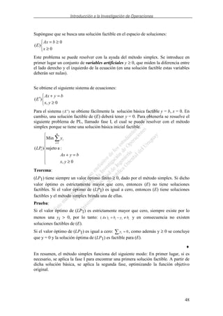 Introducción a la Investigación de Operaciones
48
Supóngase que se busca una solución factible en el espacio de soluciones:
≥
≥=
0
0
)(
x
bAx
E
Este problema se puede resolver con la ayuda del método simplex. Se introduce en
primer lugar un conjunto de variables artificiales y ≥ 0, que miden la diferencia entre
el lado derecho y el izquierdo de la ecuación (en una solución factible estas variables
deberán ser nulas).
Se obtiene el siguiente sistema de ecuaciones:
≥
=+
′
0,
)(
yx
byAx
E
Para el sistema ( )′E se obtiene fácilmente la solución básica factible y = b, x = 0. En
cambio, una solución factible de (E) deberá tener y = 0. Para obtenerla se resuelve el
siguiente problema de PL, llamado fase I, el cual se puede resolver con el método
simplex porque se tiene una solución básica inicial factible.
≥
=+
=
0,
:asujeto
Min
)(
1
1
yx
byAx
y
LP
m
i
i
Teorema:
(LP1) tiene siempre un valor óptimo finito ≥ 0, dado por el método simplex. Si dicho
valor óptimo es estrictamente mayor que cero, entonces (E) no tiene soluciones
factibles. Si el valor óptimo de (LP1) es igual a cero, entonces (E) tiene soluciones
factibles y el método simplex brinda una de ellas.
Prueba:
Si el valor óptimo de (LP1) es estrictamente mayor que cero, siempre existe por lo
menos una yi > 0, por lo tanto: ( )Ax b y bi i i i= − ≠ y en consecuencia no existen
soluciones factibles de (E).
Si el valor óptimo de (LP1) es igual a cero: yi = 0, como además y ≥ 0 se concluye
que y = 0 y la solución óptima de (LP1) es factible para (E).
♦
En resumen, el método simplex funciona del siguiente modo: En primer lugar, si es
necesario, se aplica la fase I para encontrar una primera solución factible. A partir de
dicha solución básica, se aplica la segunda fase, optimizando la función objetivo
original.
 