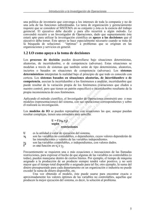 Introducción a la Investigación de Operaciones
5
una política de inventario que convenga a los intereses de toda la companía y no de
una sola de las funciones subordinadas. La tarea de organización y gerenciamiento
requiere que se considere al SISTEMA en su conjunto y ésta es la esencia del trabajo
gerencial. El ejecutivo debe decidir y para ello recurrirá a algún método. Le
convendrá recurrir a un Investigador de Operaciones, dado que supuestamente éste
estará apto para utilizar la investigación científica en apoyo a las decisiones que el
ejecutivo deba tomar. Este apoyo se hace especialmente necesario cuando se trata de
la búsqueda de soluciones “óptimas” a problemas que se originan en las
organizaciones y servicios en general.
1.2 I.O como apoyo a la toma de decisiones
Los procesos de decisión pueden desarrollarse bajo situaciones deterministas,
aleatorias, de incertidumbre, o de competencia (adversas). Estas situaciones se
modelan a través de sistemas que también serán de tipo deterministas, aleatorios,
inciertos o basados en situaciones de competencia (adversas). Los sistemas
determinísticos interpretan la realidad bajo el principio de que todo es conocido con
certeza. Los sistemas basados en situaciones aleatorias, de incertidumbre o de
competencia, asocian la incertidumbre a los fenómenos a analizar, incertidumbre que
puede resultar de la variación propia de los fenómenos (variaciones que eluden a
nuestro control, pero que tienen un patrón específico) o incertidumbre resultante de la
propia inconsistencia de esos fenómenos.
Aplicando el método científico, el Investigador de Operaciones construirá uno o mas
modelos (representaciones) del sistema, con sus operaciones correspondientes y sobre
él realizará su investigación.
Los modelos de IO se pueden representar con ecuaciones las que, aunque puedan
resultar complejas, tienen una estructura muy sencilla:
U = f (xi, yj)
según
restricciones
U es la utilidad o valor de ejecución del sistema,
xi son las variables no controlables, o dependientes, cuyos valores dependerán de
las interrelaciones y valores de las variables independientes.
yj son las variables controlables, o independientes, con valores dados.
f es una función en xi e yj.
Frecuentemente se requieren una o más ecuaciones o inecuaciones de las llamadas
restricciones, para expresar el hecho de que algunas de las variables no controlables (o
todas), pueden manejarse dentro de ciertos límites. Por ejemplo, el tiempo de máquina
asignado a la producción de un producto siempre tendrá valor positivo, y no será
mayor que el tiempo total disponible o asignado para tal fin; otro ejemplo, la suma del
dinero presupuestado para cada departamento en un organización o industria no puede
exceder la suma de dinero disponible, etc.
Una vez obtenido el modelo, éste puede usarse para encontrar exacta o
aproximadamente los valores óptimos de las variables no controlables, aquellas que
producen la mejor ejecución del sistema, es decir, la solución al problema.
 