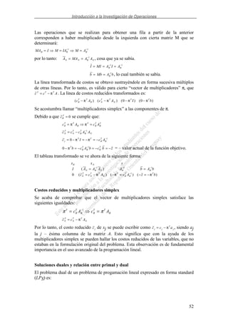 Introducción a la Investigación de Operaciones
52
Las operaciones que se realizan para obtener una fila a partir de la anterior
corresponden a haber multiplicado desde la izquierda con cierta matriz M que se
determinará:
MA I M IA M AB B B= = =− −1 1
por lo tanto: A MA A AN N B N= = −1
, cosa que ya se sabía.
I MI A I AB B= = =− −1 1
b Mb A bB= = −1
, lo cual también se sabía.
La línea transformada de costos se obtuvo sustrayéndole en forma sucesiva múltiplos
de otras líneas. Por lo tanto, es válido para cierto “vector de multiplicadores” π, que
c c AT T T
= − π . La línea de costos reducidos transformados es:
( ) ( ) ( ) ( )c A c A I bB
T T
B N
T T
N
T T
− − − −π π π π0 0
Se acostumbra llamar “multiplicadores simplex” a las componentes de π.
Debido a que cB
T
= 0 se cumple que:
c A c AB
T T
B
T
B
T
B
T
= =π π
c c c A AN
T
N
T
B
T
B N= − −1
c I c Ay
T T
B
T
B= − = − = − −
0 1
π π
0 1
− = − = − = −−
πT
B
T
B B
T
b c A b c b z = – valor actual de la función objetivo.
El tableau transformado se ve ahora de la siguiente forma:
x x y
I A A A A b A b
c c A c A z b
B N
N B N B B
N
T
N
T T
N
T
B
T
B
T
( )
( ) ( ) ( )
= =
= − − = − = −
− − −
−
1 1 1
1
0 π π π
Costos reducidos y multiplicadores simplex
Se acaba de comprobar que el vector de multiplicadores simplex satisface las
siguientes igualdades:
π πT
B
T
B B
T T
Bc A c A= =−1
c c AN
T
N
T T
N= − π
Por lo tanto, el costo reducido cj de xj se puede escribir como c c aj j
T
j= − π , siendo aj
la j – ésima columna de la matriz A. Esto significa que con la ayuda de los
multiplicadores simplex se pueden hallar los costos reducidos de las variables, que no
estaban en la formulación original del problema. Esta observación es de fundamental
importancia en el uso avanzado de la programación lineal.
Soluciones duales y relación entre primal y dual
El problema dual de un problema de progamación lineal expresado en forma standard
(LPS) es:
 