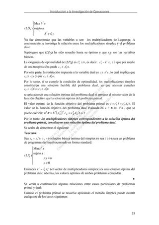 Introducción a la Investigación de Operaciones
53
≤ cuA
ub
LD
T
T
S :asujeto
Max
)(
Ya fue demostrado que las variables u son los multiplicadores de Lagrange. A
continuación se investiga la relación entre los multiplicadores simplex y el problema
dual.
Supóngase que (LPS) ha sido resuelto hasta su óptimo y que xB son las variables
básicas.
La exigencia de optimalidad de (LPS) es cN
T
≥ 0, es decir: c AN
T T
N− ≥π 0 que por medio
de una trasposición queda c AN N
T
≥ π .
Por otra parte, la restricción impuesta a la variable dual es c A uT
≥ , lo cual implica que
c A uB B
T
≥ y que c A uN N
T
≥ .
Por lo tanto, si se cumple la condición de optimalidad, los multiplicadores simplex
constituyen una solución factible del problema dual, ya que además cumplen
c A c AB B
T
B B
T
= ≥π π
π sería además una solución óptima del problema dual si arrojase el mismo valor de la
función objetivo que la solución óptima del problema primal.
El valor óptimo de la función objetivo del problema primal es z c b c A bB
T
B
T
B= = −1
. El
valor de la función objetivo del problema dual evaluada en u = π es: bT
π , que se
puede escribir: ( ) zbAccAbb B
T
BB
T
B
TT
=== −− 11
π .
Por lo tanto: los multiplicadores simplex correspondientes a la solución óptima del
problema primal, constituyen una solución óptima del problema dual.
Se acaba de demostrar el siguiente:
Teorema:
Sea x A b xB B N= =−1
0, solución básica óptima del simplex (o sea c ≥ 0) para un problema
de programación lineal expresado en forma standard:
≥
=
0
:asujeto
Min
)(
x
bAx
xc
LP
T
S
Entonces πT
B
T
Bc A= −1
(el vector de multiplicadores simplex) es una solución óptima del
problema dual; además, los valores óptimos de ambos problemas coinciden.
♦
Se verán a continuación algunas relaciones entre casos particulares de problemas
primal y dual:
Cuando el problema primal se resuelve aplicando el método simplex puede ocurrir
cualquiera de los casos siguientes:
 