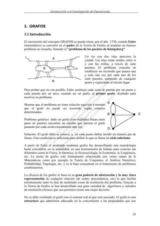 Introducción a la Investigación de Operaciones
55
3. GRAFOS
3.1 Introducción
El nacimiento del concepto GRAFOS se puede situar, por el año 1730, cuando Euler
(matemático) se convirtió en el padre de la Teoría de Grafos al modelar un famoso
problema no resuelto, llamado el "problema de los puentes de Königsberg".
Un río con dos islas atraviesa la
ciudad. Las islas estan unidas, entre si
y con las orillas, a través de siete
puentes. El problema consistía en
establecer un recorrido que pasara una
y solo una vez por cada uno de los
siete puentes, partiendo de cualquier
punto y regresando al mismo lugar.
Para probar que no era posible, Euler sustituyó cada zona de partida por un punto y
cada puente por un arco, creando así un grafo, el primer grafo, diseñado para
resolver un problema.
Mostrar que el problema no tiene solución equivale a mostrar
que el grafo no puede ser recorrido según criterios
determinados.
Problema genérico: dado un grafo (con múltiples líneas entre
pares de puntos) encontrar un camino que recorra el grafo
pasando por cada arista exactamente una vez.
Solución: El grafo debe se conexo, y en cada punto deben incidir un número par de
líneas. Esta condición es suficiente para definir lo que se llama un ciclo euleriano.
A partir de Euler el modelado mediante grafos fue desarrollando esta metodología
hasta convertirse en la actualidad, en una herrramienta de trabajo para ciencias tan
diferentes como la Física, la Química, la Sicosociología, la Economía, la Lingüística,
etc. La teoría de grafos está íntimamente relacionada con varias ramas de la
Matemáticas como por ejemplo la Teoría de Conjuntos, el Análisis Numérico,
Probabilidad, Topología, etc. y es la base conceptual en el tratamiento de problemas
combinatorios.
La eficacia de los grafos se basa en su gran poderío de abstracción y la muy clara
representación de cualquier relación (de orden, precendencia, etc) lo que facilita
enormemente tanto la fase de modelado como de resolución del problema. Gracias a
la Teoría de Grafos se han desarrollado una gran variedad de algoritmos y métodos
de resolución eficaces que nos permiten tomar una mejor decisión .
No se debe confundir el grafo con el sistema real al que está asociado. El grafo es una
estructura que admitimos adecuada en lo concerniente a las propiedades que nos
A
B
D
C
 