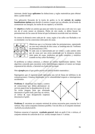 Introducción a la Investigación de Operaciones
56
interesan, donde luego aplicamos las deducciones y reglas matemáticas para obtener
datos y poder decidir.
Una aplicación frecuente de la teoría de grafos es la del método de camino
hamiltoniano óptimo para decidir el camino a seguir por un cobrador, de tal modo de
economizar sus energías, las suelas de sus zapatos y su bolsillo.
El objetivo es hallar un camino que pase por todos las casas una y solo una vez y que
nos de el costo menor en distancia. Dicho de otro modo, se deben buscar las
permutaciones de las casas de forma tal que la distancia recorrida total sea mínima.
Se conoce la distancia entre cada par de casas, según si las calles son flechadas o no
se orientarán o no las conexiones entre pares de casas.
Obsérvese que si se hicieran todas las permutaciones, suponiendo
un caso muy reducido de diez casas, se tendrían más de 3 millones
de permutaciones (10!).
Si cada casa es representada por un vértice y cada camino entre
par de casas por una arista ponderada por la distancia mínima
entre pares de casas, tendremos un grafo completo y simétrico
(cuando no hay calles flechadas).
El problema se reduce entonces, a obtener un camino hamiltoniano óptimo. Todo
algoritmo conocido para encontrar ciclos hamiltonianos requiere al menos un tiempo
exponencial de cálculo, o factorial en el peor de los casos.
Otro ejemplo para el que grafos provee un natural modelo matemático :
Supongamos que el siguiente grafo representa una red de líneas de teléfonos (o de
comunicaciones). Estamos interesados en la vulnerabilidad respecto a interrupciones
accidentales.
Problema 1: identificar esas líneas y centros
de conecciones que deben permanecer en
servicio para evitar la desconección de la red.
No existe ninguna línea que eliminada
desconecte el grafo (red), pero hay un vértice,
el vértice d, cuya desaparición (ruptura)
desconecta el grafo.
Problema 2: encontrar un conjunto minimal de aristas necesarias para conectar los 6
vértices. Hay varios conjuntos mínimos posibles. Uno de ellos es el conjunto minimal:
{(a,b),(b,c),(c,d),(d,e),(d,f)}.
Podemos enunciar el siguiente resultado general: dado un grafo G de n vértices, el
conjunto mínimo de conexión de G (si existe) siempre tiene n–1 aristas.
b
a
c
d
e
f
 