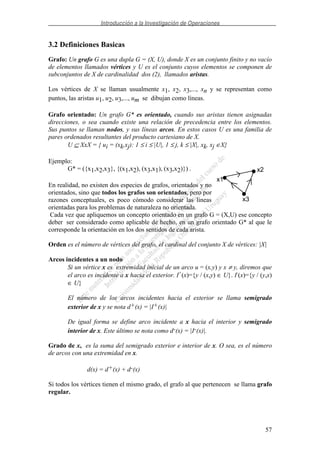 Introducción a la Investigación de Operaciones
57
3.2 Definiciones Basicas
Grafo: Un grafo G es una dupla G = (X, U), donde X es un conjunto finito y no vacío
de elementos llamados vértices y U es el conjunto cuyos elementos se componen de
subconjuntos de X de cardinalidad dos (2), llamados aristas.
Los vértices de X se llaman usualmente x1, x2, x3,..., xn y se representan como
puntos, las aristas u1, u2, u3,..., um se dibujan como líneas.
Grafo orientado: Un grafo G* es orientado, cuando sus aristas tienen asignadas
direcciones, o sea cuando existe una relación de precedencia entre los elementos.
Sus puntos se llaman nodos, y sus líneas arcos. En estos casos U es una familia de
pares ordenados resultantes del producto cartesiano de X.
U ⊆ XxX = { ui = (xk,xj): 1 ≤ i ≤ |U|, 1 ≤ j, k ≤ |X|, xk, xj ∈X}
Ejemplo:
G* = ({x1,x2,x3}, {(x1,x2), (x3,x1), (x3,x2)}) .
En realidad, no existen dos especies de grafos, orientados y no
orientados, sino que todos los grafos son orientados, pero por
razones conceptuales, es poco cómodo considerar las líneas
orientadas para los problemas de naturaleza no orientada.
Cada vez que apliquemos un concepto orientado en un grafo G = (X,U) ese concepto
deber ser considerado como aplicable de hecho, en un grafo orientado G* al que le
corresponde la orientación en los dos sentidos de cada arista.
Orden es el número de vértices del grafo, el cardinal del conjunto X de vértices: |X|
Arcos incidentes a un nodo
Si un vértice x es extremidad inicial de un arco u = (x,y) y x ≠ y, diremos que
el arco es incidente a x hacia el exterior. I+
(x)={y / (x,y) ∈ U}. I-
(x)={y / (y,x)
∈ U}
El número de los arcos incidentes hacia el exterior se llama semigrado
exterior de x y se nota d+(x) = |I+(x)|
De igual forma se define arco incidente a x hacia el interior y semigrado
interior de x. Este último se nota como d-(x) = |I-(x)|.
Grado de x, es la suma del semigrado exterior e interior de x. O sea, es el número
de arcos con una extremidad en x.
d(x) = d+(x) + d-(x)
Si todos los vértices tienen el mismo grado, el grafo al que pertenecen se llama grafo
regular.
x1
x3
x2
 