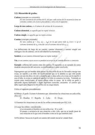 Introducción a la Investigación de Operaciones
58
3.2.1 Recorrido de grafos.
Cadena (concepto no orientado):
Es una secuencia de aristas de G, tal que cada arista de la secuencia tiene un
extremo común con el arco precedente y otra con el siguiente.
Largo de una cadena, es el número de aristas de la secuencia.
Cadena elemental, es aquella que no repite vértices.
Cadena simple, es aquella que no repite aristas.
Camino (concepto orientado)
Es una cadena µ = {u1, u2,..., uq} en la que para todo ui (con i < q) el
extremo terminal de ui coincide con el extremo inicial de ui+1.
Las definiciones de largo de un camino, camino elemental y camino simple son
análogas a las de cadenas, con la salvedad de la orientación.
Sendero, es un camino elemental (que no repite nodos).
Vía, es un camino cuyos arcos se pueden recorrer en su sentido directo o contrario.
Ejemplo: roblema del camino entre dos puntos. El siguiente es un ejemplo de como
modelar una porción del universo, su problemática y como resolverla.
Supongamos que un hombre debe pasar a la otra orilla de un río llevando consigo una
oveja, un repollo y un lobo. El inconveniente que se le plantea es que sólo puede
cruzar con uno de ellos a la vez y sospecha que si deja solos a la oveja con la repollo ó
con el lobo, la oveja se comerá al repollo ó el lobo se comerá a la oveja. Teniendo en
cuenta estas restricciones, el sujeto dibuja sobre la arena de la orilla un grafo y
aplicando alguna heurística o algún algoritmo conocido, encuentra el camino que
debe seguir para llegar a la otra orilla con su carga intacta.
Utilice el siguiente procedimiento:
0) Dibuja el grafo: Existen 4 elementos que determinan las situaciones en cada orilla,
ellos son:
H – Hombre C – Repollo L – Lobo O – Oveja
1) Enumera las situaciones en una de las orillas comenzando por H,C,L,O.
2) Luego las ordena considerando:
a) se encuentra el hombre en esa orilla o no: H vs noH.
b) pasaje o secuencia de una situación a otra. (obs. que no se puede pasar de
una situación en la que esté el hombre a otra en la que también esté)
3) Por último busca en el grafo un camino del estado inicial al estado final.
 