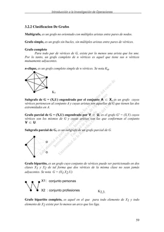 Introducción a la Investigación de Operaciones
59
3.2.2 Clasificacion De Grafos
Multigrafo, es un grafo no orientado con múltiples aristas entre pares de nodos.
Grafo simple, es un grafo sin bucles, sin múltiples aristas entre pares de vértices.
Grafo completo
Para todo par de vértices de G, existe por lo menos una arista que los une.
Por lo tanto, un grafo completo de n vértices es aquel que tiene sus n vértices
mutuamente adyacentes.
n-clique, es un grafo completo simple de n vértices. Se nota Kn.
K5
Subgrafo de G = (X,U) engendrado por el conjunto A X⊂ , es un grafo cuyos
vértices pertenecen al conjunto A y cuyas aristas son aquellas de G que tienen las dos
extremidades en A.
Grafo parcial de G = (X,U) engendrado por V U⊂ , es el grafo G' = (X,V) cuyos
vértices son los mismos de G y cuyas aristas son las que conforman el conjunto
V U⊂ .
Subgrafo parcial de G, es un subgrafo de un grafo parcial de G.
Grafo bipartito, es un grafo cuyo conjunto de vértices puede ser particionado en dos
clases X1 y X2 de tal forma que dos vértices de la misma clase no sean jamás
adyacentes. Se nota G = (X1,X2,U)
X1
X2
conjunto personas:
: conjunto profesiones K2,3.
Grafo bipartito completo, es aquel en el que para todo elemento de X1 y todo
elemento de X2 existe por lo menos un arco que los liga.
 