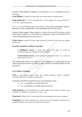 Introducción a la Investigación de Operaciones
60
Un grafo simple bipartito completo con p elementos en X1 y q elementos en X2 se
nota Kp,q.
Grafo Regular, es aquel en el que todos sus vértices tienen el mismo grado.
Grafo Ponderado G = (X, U, W) donde (X, U,) es un grafo y W es una función W: U
→ Z+ (Z+: enteros positivos) .
Si u ∈ U, w(u) es llamado el peso de la arista u. Estos pesos corresponden, según la
aplicación, a costos, capacidades u otras propiedades de las aristas o arcos.
Cuando se desea asignar valores negativos o reales a los pesos de las aristas, se debe
tener especial cuidado en la elección de los algoritmos ya que la correctitud de los
mismos puede depender de la restricción a Z+.
Grafo Conexo, es aquel en el que para cada par de vértices de G, existe una cadena
que los une.
En grafos orientados se definen 2 conceptos
a) Débilmente conexo: si existe una cadena (sin tener en cuenta la
orientación) que une cada par de nodos distintos.
b) Fuertemente conexo: si para cada par ordenado de nodos x e y, existe un
camino que va de x a y.
Una componente conexa de un grafo G, es un subgrafo de G engendrado por los
vértices que pueden unirse a un vértice xi dado, mediante una cadena (puede ser todo
el grafo G).
3.2.3 Ciclos y Circuitos
Ciclo, es una cadena simple, cuyos dos vértices extremos, inicial y terminal,
coinciden (no tiene en cuenta la orientación).
Si queremos describir la orientación en un ciclo designamos como:
u+ = {ui : ui orientada en el sentido del ciclo}
u- = {ui : ui orientada en el sentido contrario al ciclo}
Ciclo elemental, es un ciclo donde no se repite ningún vértice (salvo el primero que
coincide con el último). Lo notamos uE
= (u1,...,un).
Propiedad 1: Todo ciclo uC
es una suma de ciclos elementales sin aristas comunes.
Propiedad 2: Un ciclo es elemental si y solo si es un ciclo minimal (es decir que no
se pueden deducir otros ciclos por supresión de aristas).
 