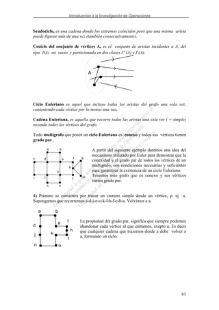 Introducción a la Investigación de Operaciones
61
Seudociclo, es una cadena donde los extremos coinciden pero que una misma arista
puede figurar más de una vez (también consecutivamente).
Cociclo del conjunto de vértices A, es el conjunto de aristas incidentes a A, del
tipo I(A) no vacío y particionado en dos clases I+(A) y I-(A).
Ciclo Euleriano es aquel que incluye todas las aristas del grafo una sola vez,
conteniendo cada vértice por lo menos una vez.
Cadena Euleriana, es aquella que recorre todas las aristas una sola vez ( = simple)
tocando todos los vértices del grafo.
Todo multigrafo que posee un ciclo Euleriano es conexo y todos sus vértices tienen
grado par .
A partir del siguiente ejemplo daremos una idea del
mecanismo utilizado por Euler para demostrar que la
conexidad y el grado par de todos los vértices de un
multigrafo, son condiciones necesarias y suficientes
para garantizar la existencia de un ciclo Euleriano.
Tenemos este grafo que es conexo y sus vértices
tienen grado par.
1) Primero se comienza por trazar un camino simple desde un vértice, p. ej a.
Supongamos que recorremos a-d-j-n-o-k-l-h-f-e-b-a. Volvimos a a.
La propiedad del grado par, significa que siempre podemos
abandonar cada vértice al que entramos, exepto a. Es decir
que cualquier cadena que trazemos desde a debe volver a
a, formando un ciclo.
A
a b
c d e f g
h
mi j
k
l
n o
a
d
j
n o
k
l
h
fe
b
 