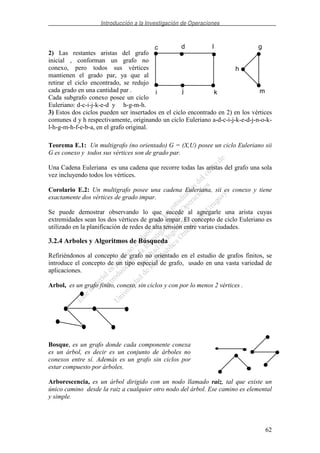 Introducción a la Investigación de Operaciones
62
2) Las restantes aristas del grafo
inicial , conforman un grafo no
conexo, pero todos sus vértices
mantienen el grado par, ya que al
retirar el ciclo encontrado, se redujo
cada grado en una cantidad par .
Cada subgrafo conexo posee un ciclo
Euleriano: d-c-i-j-k-e-d y h-g-m-h.
3) Estos dos ciclos pueden ser insertados en el ciclo encontrado en 2) en los vértices
comunes d y h respectivamente, originando un ciclo Euleriano a-d-c-i-j-k-e-d-j-n-o-k-
l-h-g-m-h-f-e-b-a, en el grafo original.
Teorema E.1: Un multigrafo (no orientado) G = (X,U) posee un ciclo Euleriano sii
G es conexo y todos sus vértices son de grado par.
Una Cadena Euleriana es una cadena que recorre todas las aristas del grafo una sola
vez incluyendo todos los vértices.
Corolario E.2: Un multigrafo posee una cadena Euleriana, sii es conexo y tiene
exactamente dos vértices de grado impar.
Se puede demostrar observando lo que sucede al agregarle una arista cuyas
extremidades sean los dos vértices de grado impar. El concepto de ciclo Euleriano es
utilizado en la planificación de redes de alta tensión entre varias ciudades.
3.2.4 Arboles y Algoritmos de Búsqueda
Refiriéndonos al concepto de grafo no orientado en el estudio de grafos finitos, se
introduce el concepto de un tipo especial de grafo, usado en una vasta variedad de
aplicaciones.
Arbol, es un grafo finito, conexo, sin ciclos y con por lo menos 2 vértices .
Bosque, es un grafo donde cada componente conexa
es un árbol, es decir es un conjunto de árboles no
conexos entre sí. Además es un grafo sin ciclos por
estar compuesto por árboles.
Arborescencia, es un árbol dirigido con un nodo llamado raiz, tal que existe un
único camino desde la raiz a cualquier otro nodo del árbol. Ese camino es elemental
y simple.
c d l
i j k
h
g
m
 