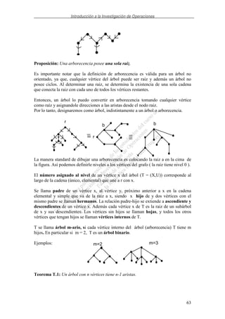 Introducción a la Investigación de Operaciones
63
Proposición: Una arborecencia posee una sola raíz.
Es importante notar que la definición de arborecencia es válida para un árbol no
orientado, ya que, cualquier vértice del árbol puede ser raíz y además un árbol no
posee ciclos. Al determinar una raiz, se determina la existencia de una sola cadena
que conecta la raiz con cada uno de todos los vértices restantes.
Entonces, un árbol lo puedo convertir en arborecencia tomando cualquier vértice
como raíz y asignandole direcciones a las aristas desde el nodo raiz.
Por lo tanto, designaremos como árbol, indistintamente a un árbol o arborecencia.
La manera standard de dibujar una arborecencia es colocando la raiz a en la cima de
la figura. Así podemos definirle niveles a los vértices del grafo ( la raiz tiene nivel 0 ).
El número asignado al nivel de un vértice x del árbol (T = (X,U)) corresponde al
largo de la cadena (único, elemental) que une a r con x.
Se llama padre de un vértice x, al vértice y, próximo anterior a x en la cadena
elemental y simple que va de la raiz a x, siendo x hijo de y dos vértices con el
mismo padre se llaman hermanos. La relación padre-hijo se extiende a ascendiente y
descendientes de un vértice x. Además cada vértice x de T es la raiz de un subárbol
de x y sus descendientes. Los vértices sin hijos se llaman hojas, y todos los otros
vértices que tengan hijos se llaman vértices internos de T.
T se llama árbol m-ario, si cada vértice interno del árbol (arborecencia) T tiene m
hijos. En particular si m = 2, T es un árbol binario.
Ejemplos:
Teorema T.1: Un árbol con n vértices tiene n-1 aristas.
r
r
b b
m=2 m=3
 