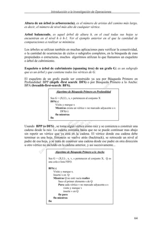 Introducción a la Investigación de Operaciones
64
Altura de un árbol (o arborecencia), es el número de aristas del camino más largo,
es decir, el número de nivel más alto de cualquier vértice.
Arbol balanceado, es aquel árbol de altura h, en el cual todas sus hojas se
encuentran en el nivel h ó h-1. Ver el ejemplo anterior en el que la cantidad de
comparaciones a realizar se minimiza.
Los árboles se utilizan también en muchas aplicaciones para verificar la conectividad,
o la cantidad de ocurrencias de ciclos o subgrafos completos, en la búsqueda de esas
propiedades o estructuras, muchos algoritmos utilizan lo que llamamos un esqueleto
o árbol de cubrimiento.
Esqueleto o árbol de cubrimiento (spanning tree) de un grafo G: es un subgrafo
que es un árbol y que contiene todos los vértices de G.
El esqueleto de un grafo puede ser construido ya sea por Búsqueda Primero en
Profundidad: BPP (depth -first search: DFS) o por Búsqueda Primero a lo Ancho:
BPA (breadth-first-search: BFS).
Usando BPP (o DFS) , se toma algún vértice como raiz y se comienza a construir una
cadena desde la raiz. La cadena continúa hasta que no se puede continuar mas abajo
sin repetir un vértice que ya está en la cadena. El vértice donde esa cadena debe
terminar es una hoja. Entonces se vuelve atrás (backtrack), se retrocede un nivel al
padre de esa hoja, y se trata de construir una cadena desde ese padre en otra dirección
u otro vértice no incluído en la cadena anterior, y asi sucesivamente...
Algoritmo de Búsqueda Primero en Profundidad
Sea G = (X,U) , x, v pertenecen al conjunto X
DFS(x)
Visite y marque x
Mientras exista un vértice v no marcado adyacente a x
DFS(v)
fin mientras
fin
Algoritmo de Búsqueda Primero a lo Ancho
Sea G = (X,U) , x, v, s pertenecen al conjunto X, Q es
una cola o lista FIFO.
BFS(x)
Visite y marque x.
Inserte x en Q
Mientras Q no esté vacía realice
Saco el primer elemento s de Q
Para cada vértice v no marcado adyacente a s
visite y marque v
inserte v en Q
fin para
fin mientras
fin
 