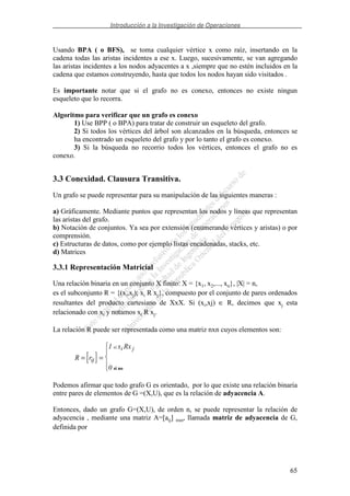 Introducción a la Investigación de Operaciones
65
Usando BPA ( o BFS), se toma cualquier vértice x como raíz, insertando en la
cadena todas las aristas incidentes a ese x. Luego, sucesivamente, se van agregando
las aristas incidentes a los nodos adyacentes a x ,siempre que no estén incluidos en la
cadena que estamos construyendo, hasta que todos los nodos hayan sido visitados .
Es importante notar que si el grafo no es conexo, entonces no existe ningun
esqueleto que lo recorra.
Algoritmo para verificar que un grafo es conexo
1) Use BPP ( o BPA) para tratar de construir un esqueleto del grafo.
2) Si todos los vértices del árbol son alcanzados en la búsqueda, entonces se
ha encontrado un esqueleto del grafo y por lo tanto el grafo es conexo.
3) Si la búsqueda no recorrio todos los vértices, entonces el grafo no es
conexo.
3.3 Conexidad. Clausura Transitiva.
Un grafo se puede representar para su manipulación de las siguientes maneras :
a) Gráficamente. Mediante puntos que representan los nodos y líneas que representan
las aristas del grafo.
b) Notación de conjuntos. Ya sea por extensión (enumerando vértices y aristas) o por
comprensión.
c) Estructuras de datos, como por ejemplo listas encadenadas, stacks, etc.
d) Matrices
3.3.1 Representación Matricial
Una relación binaria en un conjunto X finito: X = {x1, x2,..., xn}, |X| = n,
es el subconjunto R = {(xi,xj); xi R xj}, compuesto por el conjunto de pares ordenados
resultantes del producto cartesiano de XxX. Si (xi,xj) ∈ R, decimos que xj esta
relacionado con xi y notamos xi R xj.
La relación R puede ser representada como una matriz nxn cuyos elementos son:
[ ]R r
x Rx
ij
i jsi
= =
1
0 si no
Podemos afirmar que todo grafo G es orientado, por lo que existe una relación binaria
entre pares de elementos de G =(X,U), que es la relación de adyacencia A.
Entonces, dado un grafo G=(X,U), de orden n, se puede representar la relación de
adyacencia , mediante una matriz A=[aij] nxn, llamada matriz de adyacencia de G,
definida por
 