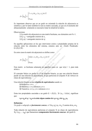 Introducción a la Investigación de Operaciones
66
[ ]A a
x Ax x x U
ij
i j i jsi
= =
∈1
0
,
si no
( , )
Es importante observar que en un grafo no orientado la relación de adyacencia es
simétrica y por lo tanto también lo será su matriz asociada, ya que en el momento del
almacenamiento solamente es necesario tratar la mitad de la matriz.
Observaciones
1) La matriz de adyacencia es una matriz booleana, sus elementos son 0 o 1.
2) Σi xij = semigrado exterior de xi
3) Σj xij = semigrado interior de xj
En aquellas aplicaciones en las que intervienen costos o propiedades propias de la
relación entre los elementos del sistema, estamos ante un Grafo Ponderado:
G=(X,U,W)
En estos casos la matriz de adyacencia se define como:
[ ]A a
w u x Ax x x U
ij
i j i jsi
= =
∈( ) ( , ),
si no0
Esta matriz es booleana solamente en aquellos casos en que w(u) = 1, para toda
arista u.
El concepto básico en grafos es el de relación binaria, ya que una relación binaria
puede ser una relación de equivalencia, la que particiona al conjunto X de vértices en
clases de equivalencias.
Una relación binaria es una relación de equivalencia cuando es:
1) Reflexiva. x ≡ x
2) Simétrica. x ≡ y entonces y ≡ x
3) Transitiva. x ≡ y, y ≡ z entonces x ≡ z
Estas tres propiedades asociadas a un grafo G = (X,U), X={xi ; 1≤i≤n}, significan
que:
xi ≡≡≡≡ xj si xi = xj o si existe algun camino de xi a xj y de xj a xi.
Definición:
Un grafo o subgrafo es fuertemente conexo, si ∀ ≠ ∃( , ), ,x x x x x xi j i j i jcamino de a .
Toda relación de equivalencia particiona al conjunto X en clases de equivalencias
Xi={xi1, ... xip} que llamaremos componentes fuertemente conexas del grafo G.
 